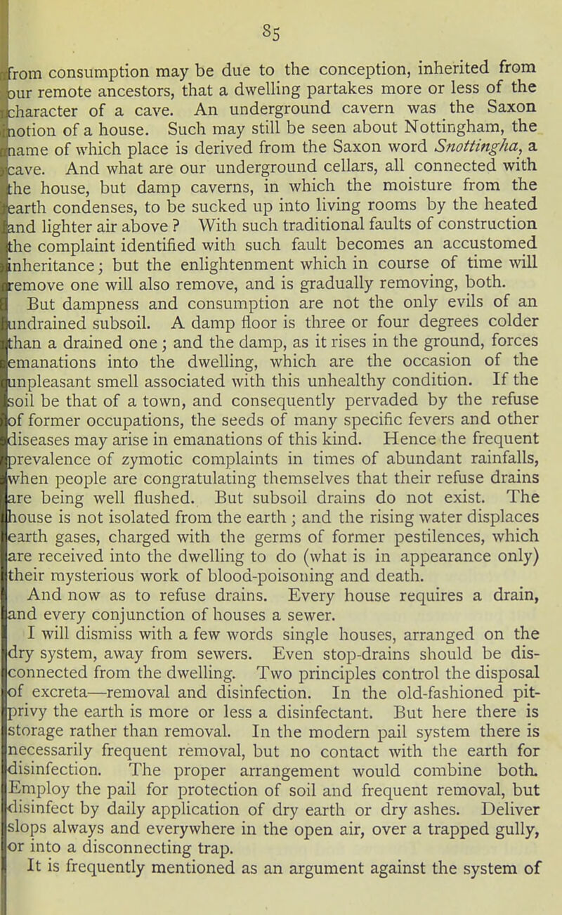 from consumption may be due to the conception, inherited from )ur remote ancestors, that a dweUing partakes more or less of the character of a cave. An underground cavern was the Saxon lotion of a house. Such may still be seen about Nottingham, the lame of which place is derived from the Saxon word Snoitingha, a cave. And what are our underground cellars, all connected with the house, but damp caverns, in which the moisture from the earth condenses, to be sucked up into living rooms by the heated and lighter air above ? With such traditional faults of construction the complaint identified with such fault becomes an accustomed inheritance; but the enlightenment which in course of time mil remove one will also remove, and is gradually removing, both. But dampness and consumption are not the only evils of an undrained subsoil. A damp floor is three or four degrees colder than a drained one; and the damp, as it rises in the ground, forces emanations into the dwelling, which are the occasion of the unpleasant smell associated with this unhealthy condition. If the soil be that of a town, and consequently pervaded by the refuse of former occupations, the seeds of many specific fevers and other diseases may arise in emanations of this kind. Hence the frequent prevalence of zymotic complaints in times of abundant rainfalls, when people are congratulating themselves that their refuse drains are being well flushed. But subsoil drains do not exist. The house is not isolated from the earth; and the rising water displaces earth gases, charged with the germs of former pestilences, which are received into the dwelling to do (what is in appearance only) their mysterious work of blood-poisoning and death. And now as to refuse drains. Every house requires a drain, and every conjunction of houses a sewer. I will dismiss with a few words single houses, arranged on the dry system, away from sewers. Even stop-drains should be dis- connected from the dwelling. Two principles control the disposal of excreta—removal and disinfection. In the old-fashioned pit- privy the earth is more or less a disinfectant. But here there is storage rather than removal. In the modern pail system there is necessarily frequent removal, but no contact with the earth for disinfection. The proper arrangement would combine both. 1Employ the pail for protection of soil and frequent removal, but disinfect by daily application of dry earth or dry ashes. Deliver slops always and everywhere in the open air, over a trapped gully, or into a disconnecting trap. It is frequently mentioned as an argument against the system of