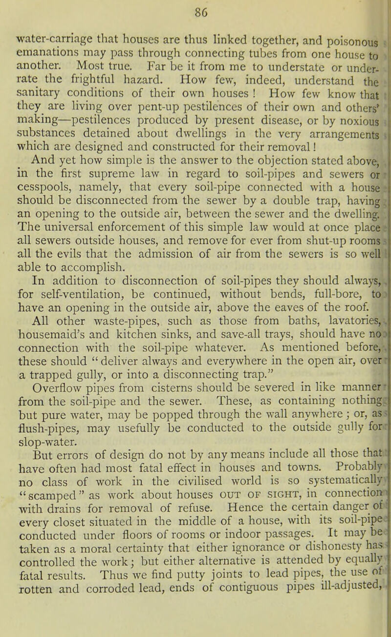 water-carriage that houses are thus linked together, and poisono^H emanations may pass through connecting tubes from one house another. Most true. Far be it from me to understate or und^H rate the frightful hazard. How few, indeed, understand tl^| sanitary conditions of their own houses ! How few know th^^l they are living over pent-up pestilences of their own and othefl| making—pestilences produced by present disease, or by noxious' ' substances detained about dwellings in the very arrangements which are designed and constructed for their removal! And yet how simple is the answer to the objection stated above, in the first supreme law in regard to soil-pipes and sewers or • cesspools, namely, that every soil-pipe connected with a house • should be disconnected from the sewer by a double trap, having, an opening to the outside air, between the sewer and the dwelling. The universal enforcement of this simple law would at once place all sewers outside houses, and remove for ever from shut-up rooms ^ all the evils that the admission of air from the sewers is so well i able to accomplish. In addition to disconnection of soil-pipes they should always,. for self-ventilation, be continued, without bends, full-bore, to> have an opening in the outside air, above the eaves of the roof. All other waste-pipes, such as those from baths, lavatories, , housemaid's and kitchen sinks, and save-all trays, should have no.* connection with the soil-pipe whatever. As mentioned before, , these should deliver always and everywhere in the open air, overr a trapped gully, or into a disconnecting trap. Overflow pipes from cisterns should be severed in like manner • from the soil-pipe and the sewer. These, as containing nothing, but pure water, may be popped through the wall anywhere; or, as < flush-pipes, may usefully be conducted to the outside gully for: slop-water. But errors of design do not by any means include all those that ■ have often had most fatal effect in houses and towns. Probably no class of work in the civilised world is so systematically' scamped as work about houses out of sight, in connection^ with drains for removal of refuse. Hence the certain danger of every closet situated in the middle of a house, with its soil-pipe ' conducted under floors of rooms or indoor passages. It may be taken as a moral certainty that either ignorance or dishonesty has - controlled the work; but either alternative is attended by equally fatal results. Thus we find putty joints to lead pipes, the use of rotten and corroded lead, ends of contiguous pipes ill-adjusted,.