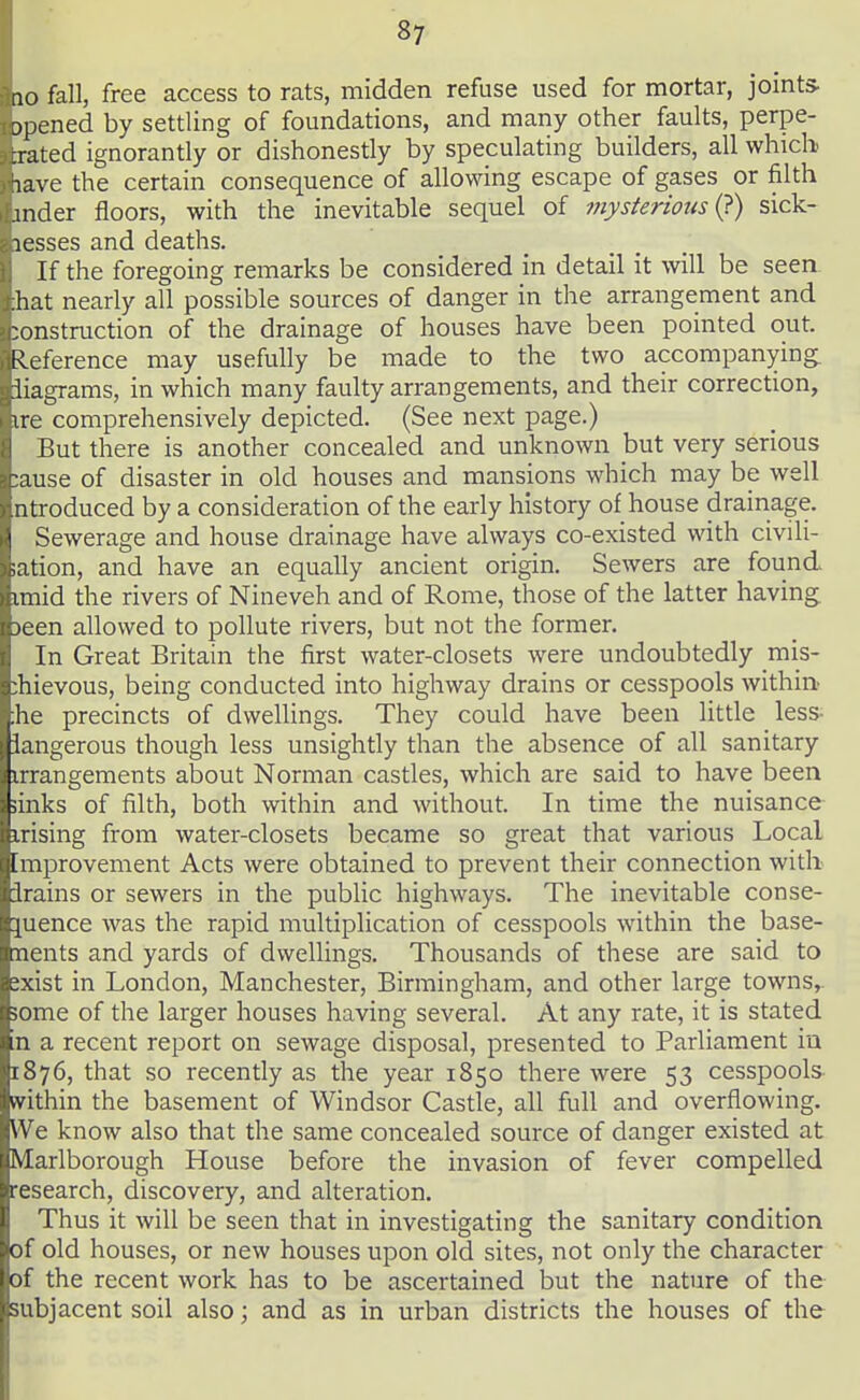 10 fall, free access to rats, midden refuse used for mortar, joints- jpened by settling of foundations, and many other faults, perpe- xated ignorantly or dishonestly by speculating builders, all which lave the certain consequence of allowing escape of gases or filth mder floors, with the inevitable sequel of viysterious i^) sick- lesses and deaths. If the foregoing remarks be considered in detail it will be seea :hat nearly all possible sources of danger in the arrangement and :onstruction of the drainage of houses have been pointed out. leference may usefully be made to the two accompanying, iiagrams, in which many faulty arrangements, and their correction, ire comprehensively depicted. (See next page.) But there is another concealed and unknown but very serious ;ause of disaster in old houses and mansions which may be well ntroduced by a consideration of the early history of house drainage. Sewerage and house drainage have always co-existed with civili- ;ation, and have an equally ancient origin. Sewers are found imid the rivers of Nineveh and of Rome, those of the latter having seen allowed to pollute rivers, but not the former. In Great Britain the first water-closets were undoubtedly mis- chievous, being conducted into highway drains or cesspools within- ;he precincts of dwellings. They could have been little less- iangerous though less unsightly than the absence of all sanitary irrangements about Norman castles, which are said to have been iinks of filth, both within and without. In time the nuisance irising from water-closets became so great that various Local [mprovement Acts were obtained to prevent their connection witli irains or sewers in the public highways. The inevitable conse- juence was the rapid multiplication of cesspools within the base- ments and yards of dwellings. Thousands of these are said to jxist in London, Manchester, Birmingham, and other large towns,, some of the larger houses having several. At any rate, it is stated xi a recent report on sewage disposal, presented to Parliament iu 1876, that so recently as the year 1850 there were 53 cesspools- within the basement of Windsor Castle, all full and overflowing. We know also that the same concealed source of danger existed at Marlborough House before the invasion of fever compelled research, discovery, and alteration. Thus it will be seen that in investigating the sanitary condition of old houses, or new houses upon old sites, not only the character of the recent work has to be ascertained but the nature of the subjacent soil also; and as in urban districts the houses of the