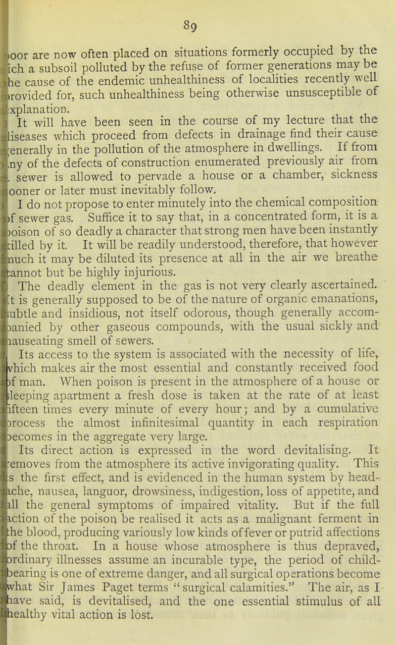 loor are now often placed on situations formerly occupied by the ich a subsoil polluted by the refuse of former generations may be he cause of the endemic unhealthiness of localities recently well .rovided for, such unhealthiness being otherwise unsusceptible of xplanation. It will have been seen in the course of my lecture that the liseases which proceed from defects in drainage find their cause :enerally in the pollution of the atmosphere in dwellings. If from 'ny of the defects of construction enumerated previously air from- sewer is allowed to pervade a house or a chamber, sickness ooner or later must inevitably follow. I do not propose to enter minutely into the chemical composition )f sewer gas. Suffice it to say that, in a concentrated form, it is a )oison of so deadly a character that strong men have been instantly ailed by it. It will be readily understood, therefore, that however nuch it may be diluted its presence at all in the air we breathe tannot but be highly injurious. The deadly element in the gas is not very clearly ascertained, t is generally supposed to be of the nature of organic emanations, ibtle and insidious, not itself odorous, though generally accom- iiied by other gaseous compounds, with the usual sickly and lauseating smell of sewers. , Its access to the system is associated with the necessity of life,^ vhich makes air the most essential and constantly received food )f man. When poison is present in the atmosphere of a house or .leeping apartment a fresh dose is taken at the rate of at least 1 fteen times every minute of every hour; and by a cumulative T'ocess the almost infinitesimal quantity in each respiration comes in the aggregate very large. Its direct action is expressed in the word devitalising. It •emoves from the atmosphere its active invigorating quality. This s the first effect, and is evidenced in the human system by head- iche, nausea, languor, drowsiness, indigestion, loss of appetite, and dl the general symptoms of impaired vitality. But if the full iction of the poison be realised it acts as a malignant ferment in :he blood, producing variously low kinds of fever or putrid affections )f the throat. In a house whose atmosphere is thus depraved, jrdinary illnesses assume an incurable type, the period of child- jearing is one of extreme danger, and all surgical operations become what Sir James Paget terms surgical calamities. The air, as I' lave said, is devitahsed, and the one essential stimulus of all healthy vital action is lost.