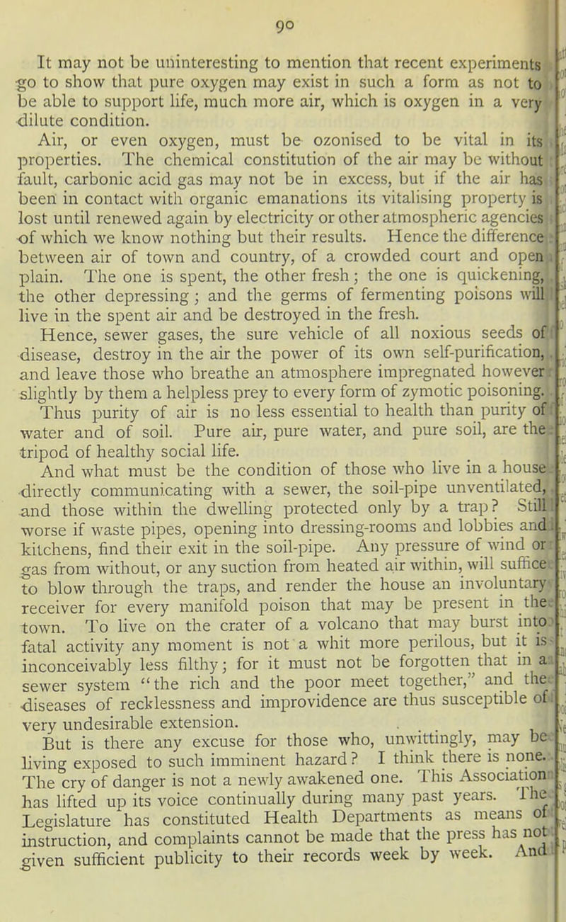 It may not be uninteresting to mention that recent experiments ■go to show that pure oxygen may exist in such a form as not to be able to support hfe, much more air, which is oxygen in a very dilute condition. Air, or even oxygen, must be ozonised to be vital in its properties. The chemical constitution of the air may be without fault, carbonic acid gas may not be in excess, but if the air has been in contact with organic emanations its vitalising property is lost until renewed again by electricity or other atmospheric agencies of which we know nothing but their results. Hence the difference between air of town and country, of a crowded court and open plain. The one is spent, the other fresh; the one is quickening, the other depressing; and the germs of fermenting poisons will live in the spent air and be destroyed in the fresh. Hence, sewer gases, the sure vehicle of all noxious seeds of disease, destroy in the an: the power of its own self-purification, and leave those who breathe an atmosphere impregnated however slightly by them a helpless prey to every form of zymotic poisoning. Thus purity of air is no less essential to health than purity of water and of soil. Pure an:, pure water, and pure soil, are the tripod of healthy social life. And what must be the condition of those who live in a house directly communicating with a sewer, the soil-pipe unventilated, and those within the dwelling protected only by a trap? Still 1 worse if waste pipes, opening into dressing-rooms and lobbies andj, kitchens, find their exit in the soil-pipe. Any pressure of wind or: gas from without, or any suction from heated air within, will suffice^ to blow through the traps, and render the house an involuntary, receiver for every manifold poison that may be present in thee town. To live on the crater of a volcano that may burst intO-- fatal activity any moment is not a whit more perilous, but it is- inconceivably less filthy; for it must not be forgotten that in au sewer system the rich and the poor meet together, and thee •diseases of recklessness and improvidence are thus susceptible of i very undesirable extension. But is there any excuse for those who, unwittingly, may be^^ living exposed to such imminent hazard ? I think there is none.:. The cry of danger is not a newly awakened one. This Associationn has lifted up its voice continually during many past years. The.; Legislature has constituted Health Departments as means of; instruction, and complaints cannot be made that the press has not. ^iven sufficient publicity to their records week by week. Andi