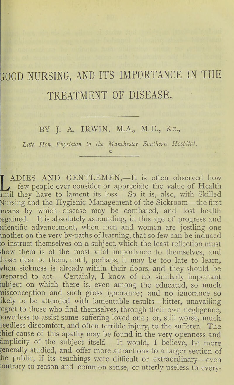 }00D NURSING, AND ITS IMPORTANCE IN THE TREATMENT OF DISEASE. BY J. A. IRWIN, M.A., M.D., &c, Late Hon. Physician to the Manchester Southern Hospital. c LADIES AND GENTLEMEN—It is often observed how few people ever consider or appreciate the value of Health mtil they have to lament its loss. So it is, also, with Skilled Cursing and the Hygienic Management of the Sickroom—the first neans by which disease may be combated, and lost health ■egained. It is absolutely astounding, in this age of progress and scientific advancement, when men and women are jostling one mother on the very by-paths of learning, that so few can be induced :o instruct themselves on a subject, which the least reflection must ;how them is of the most vital importance to themselves, and hose dear to them, until, perhaps, it may be too late to learn, vhen sickness is already within their doors, and they should be prepared to act. Certainly, I know of no similarly important subject on which there is, even among the educated, so much nisconception and such gross ignorance; and no ignorance so ikely to be attended with lamentable results—bitter, unavailing egret to those who find themselves, through their own negligence, )owerless to assist some suffering loved one; or, still worse, much leedless discomfort, and often terrible injury, to the sufferer. The :hief cause of this apathy may be found in the very openness and simplicity of the subject itself. It would, I believe, be more generally studied, and offer more attractions to a larger section of he public, if its teachings were difficult or extraordinary—even contrary to reason and common sense, or utterly useless to every-