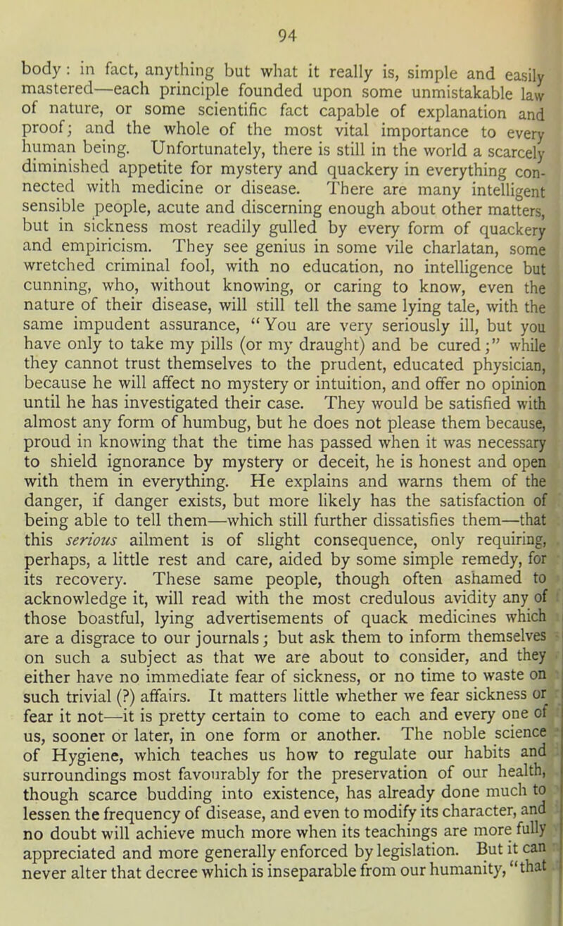 body: in fact, anything but what it really is, simple and easily mastered—each principle founded upon some unmistakable law of nature, or some scientific fact capable of explanation and proof; and the whole of the most vital importance to every human being. Unfortunately, there is still in the world a scarcely diminished appetite for mystery and quackery in everything con- nected with medicine or disease. There are many intelligent sensible people, acute and discerning enough about other matters, but in sickness most readily gulled by every form of quackery and empiricism. They see genius in some vile charlatan, some wretched criminal fool, with no education, no intelligence but cunning, who, without knowing, or caring to know, even the nature of their disease, will still tell the same lying tale, with the same impudent assurance, You are very seriously ill, but you have only to take my pills (or my draught) and be cured; while they cannot trust themselves to the prudent, educated physician, because he will affect no mystery or intuition, and offer no opinion until he has investigated their case. They would be satisfied with almost any form of humbug, but he does not please them because, proud in knowing that the time has passed when it was necessary to shield ignorance by mystery or deceit, he is honest and open with them in everything. He explains and warns them of the danger, if danger exists, but more likely has the satisfaction of being able to tell them—which still further dissatisfies them—that this serious ailment is of slight consequence, only requiring, perhaps, a little rest and care, aided by some simple remedy, for its recovery. These same people, though often ashamed to acknowledge it, will read with the most credulous avidity any of those boastful, lying advertisements of quack medicines which are a disgrace to our journals; but ask them to inform themselves on such a subject as that we are about to consider, and they either have no immediate fear of sickness, or no time to waste on such trivial (?) affairs. It matters little whether we fear sickness or fear it not—it is pretty certain to come to each and every one of us, sooner or later, in one form or another. The noble science of Hygiene, which teaches us how to regulate our habits and surroundings most favourably for the preservation of our health, though scarce budding into existence, has already done much to lessen the frequency of disease, and even to modify its character, and no doubt will achieve much more when its teachings are more fully appreciated and more generally enforced by legislation. But it can never alter that decree which is inseparable from our humanity, that
