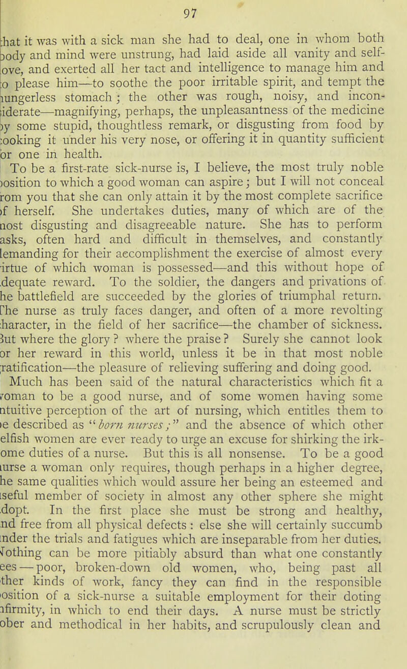 fiat it was with a sick man she had to deal, one in whom both Dody and mind were unstrung, had laid aside all vanity and self- ove, and exerted all her tact and intelligence to manage him and :o please him—to soothe the poor irritable spirit, and tempt the mngerless stomach • the other was rough, noisy, and incon- iderate—magnifying, perhaps, the unpleasantness of the medicine )y some stupid, thoughtless remark, or disgusting from food by :ooking it under his very nose, or offering it in quantity sufficient or one in health. To be a first-rate sick-nurse is, I believe, the most truly noble )Osition to which a good woman can aspire; but I will not conceal rom you that she can only attain it by the most complete sacrifice if herself. She undertakes duties, many of which are of the aost disgusting and disagreeable nature. She has to perform asks, often hard and difficult in themselves, and constantly lemanding for their accomplishment the exercise of almost every irtue of which woman is possessed—and this without hope of dequate reward. To the soldier, the dangers and privations of he battlefield are succeeded by the glories of triumphal return, fhe nurse as truly faces danger, and often of a more revolting haracter, in the field of her sacrifice—the chamber of sickness. Jut where the glory ? where the praise ? Surely she cannot look or her reward in this world, unless it be in that most noble ratification—the pleasure of relieving suffering and doing good. Much has been said of the natural characteristics which fit a roman to be a good nurse, and of some women having some ntuitive perception of the art of nursing, which entitles them to ie described as born nurses; and the absence of which other elfish women are ever ready to urge an excuse for shirking the irk- ome duties of a nurse. But this is all nonsense. To be a good lurse a woman only requires, though perhaps in a higher degree, he same qualities which would assure her being an esteemed and :seful member of society in almost any other sphere she might dopt. In the first place she must be strong and healthy, nd free from all physical defects : else she will certainly succumb nder the trials and fatigues which are inseparable from her duties. Jothing can be more pitiably absurd than what one constantly ees — poor, broken-down old women, who, being past all ther kinds of work, fancy they can find in the responsible osition of a sick-nurse a suitable employment for their doting ifirmity, in which to end their days. A nurse must be strictly □ber and methodical in her habits, and scrupulously clean and