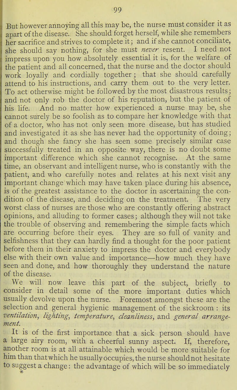 But however annoying all this may be, the nurse must consider it as apart of the disease. She should forget herself, while she remembers her sacrifice and strives to complete it; and if she cannot conciliate, she should say nothing, for she must never resent. I need not impress upon you how absolutely essential it is, for the welfare of the patient and all concerned, that the nurse and the doctor should work loyally and cordially together j that she should carefully attend to his instructions, and carry them out to the very letter. To act otherwise might be followed by the most disastrous results; and not only rob the doctor of his reputation, but the patient of his life. And no matter how experienced a nurse may be, she cannot surely be so foolish as to compare her knowledge with that of a doctor, who has not only seen more disease, but has studied and investigated it as she has never had the opportunity of doing; and though she fancy she has seen some precisely similar case successfully treated in an opposite way, there is no doubt some important difference which she cannot recognise. At the same time, an observant and intelligent nurse, who is constantly with the patient, and who carefully notes and relates at his next visit any important change which may have taken place during his absence, is of the greatest assistance to the doctor in ascertaining the con- dition of the disease, and deciding on the treatment. The very worst class of nurses are those who are constantly offering abstract opinions, and alluding to former cases; although they will not take the trouble of observing and remembering the simple facts which are occurring before their eyes. They are so full of vanity and selfishness that they can hardly find a thought for the poor patient before them in their anxiety to impress the doctor and everybody else with their own value and importance—how much they have seen and done, and how thoroughly they understand the nature of the disease. We will now leave this part of the subject, briefly to consider in detail some of the more important duties which usually devolve upon the nurse. Foremost amongst these are the selection and general hygienic management of the sickroom : its ventilation, lighting, tei7iperature, cleanliness, and general arrange- ment. It is of the first importance that a sick person should have a large airy room, with a cheerful sunny aspect. If, therefore, another room is at all attainable which would be more suitable for him than that which he usually occupies, the nurse should not hesitate to suggest a change: the advantage of which will be so immediately
