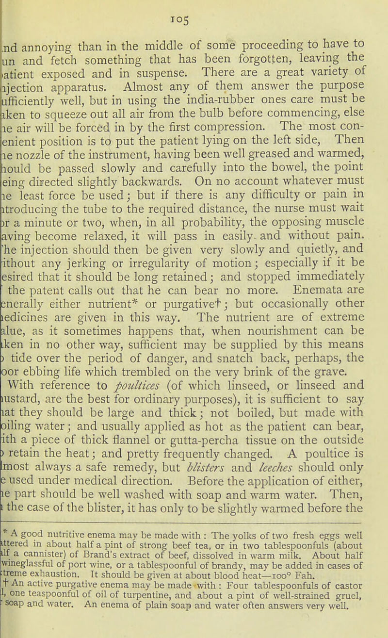 io5 .nd annoying than in the middle of some proceeding to have to un and fetch something that has been forgotten, leaving the iatient exposed and in suspense. There are a great variety of ijection apparatus. Almost any of them answer the purpose ufficiently well, but in using the india-rubber ones care must be iken to squeeze out all air from the bulb before commencing, else le air will be forced in by the first compression. The most con- enient position is to put the patient lying on the left side, Then le nozzle of the instrument, having been well greased and warmed, lould be passed slowly and carefully into the bowel, the point eing directed slightly backwards. On no account whatever must le least force be used; but if there is any difficulty or pain in ltroducing the tube to the required distance, the nurse must wait )f a minute or two, when, in all probability, the opposing muscle aving become relaxed, it will pass in easily, and without pain, 'he injection should then be given very slowly and quietly, and ithout any jerking or irregularity of motion; especially if it be esired that it should be long retained; and stopped immediately the patent calls out that he can bear no more. Enemata are merally either nutrient* or purgativet; but occasionally other ledicines are given in this way. The nutrient are of extreme due, as it sometimes happens that, when nourishment can be iken in no other way, sufficient may be supplied by this means ) tide over the period of danger, and snatch back, perhaps, the oor ebbing life which trembled on the very brink of the grave. With reference to poultices (of which linseed, or linseed and mstard, are the best for ordinary purposes), it is sufficient to say lat they should be large and thick; not boiled, but made with oiling water; and usually applied as hot as the patient can bear, ith a piece of thick flannel or gutta-percha tissue on the outside ) retain the heat; and pretty frequently changed. A poultice is most always a safe remedy, but blisters and leeches should only e used under medical direction. Before the application of either, le part should be well washed with soap and warm water. Then, i the case of the blister, it has only to be slightly wanned before the * A good nutritive enema may be made with : The yolks of two fresh eggs well ittered in about half a pint of strong beef tea, or in two tablespoonfuls (about ilf a cannister) of Brand's extract of beef, dissolved in warm milk. About half wineglassful of port wine, or a tablespoonful of brandy, may be added in cases of :treme exhaustion. Tt should be given at about blood heat—ioo° Fah. t An active purgative enema may be made with : Four tablespoonfuls of castor 1, one teaspoonful of oil of turpentine, and about a pint of well-strained gruel, • soap and water. An enema of plain soap and water often answers very well.