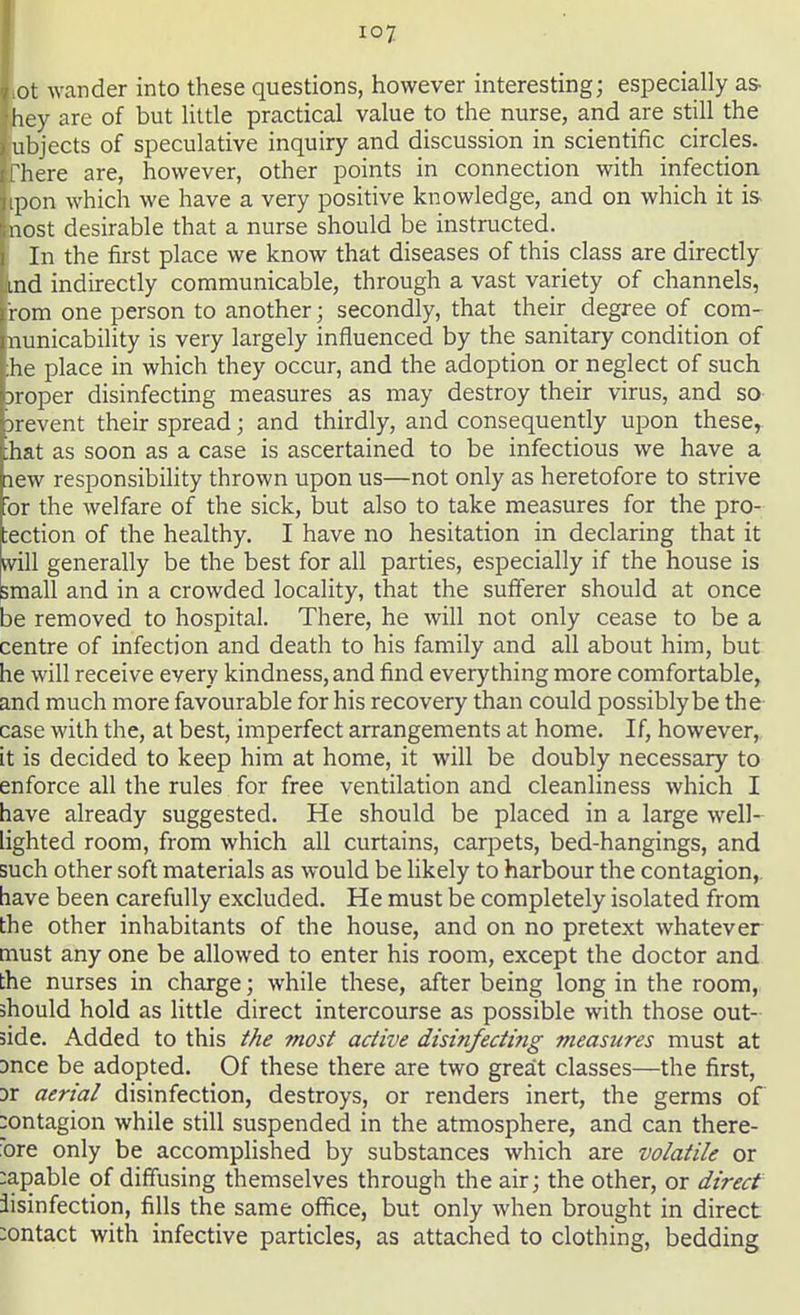 ioy hot wander into these questions, however interesting; especially as- Ihey are of but little practical value to the nurse, and are still the lubjects of speculative inquiry and discussion in scientific circles. Ifhere are, however, other points in connection with infection lipon which we have a very positive knowledge, and on which it is* bost desirable that a nurse should be instructed. [ In the first place we know that diseases of this class are directly bind indirectly communicable, through a vast variety of channels, jr'rom one person to another; secondly, that their degree of com- [nunicability is very largely influenced by the sanitary condition of [he place in which they occur, and the adoption or neglect of such proper disinfecting measures as may destroy their virus, and so prevent their spread; and thirdly, and consequently upon these, that as soon as a case is ascertained to be infectious we have a new responsibility thrown upon us—not only as heretofore to strive For the welfare of the sick, but also to take measures for the pro- tection of the healthy. I have no hesitation in declaring that it will generally be the best for all parties, especially if the house is small and in a crowded locality, that the sufferer should at once be removed to hospital. There, he will not only cease to be a centre of infection and death to his family and all about him, but he will receive every kindness, and find everything more comfortable, and much more favourable for his recovery than could possibly be the case with the, at best, imperfect arrangements at home. If, however, it is decided to keep him at home, it will be doubly necessary to enforce all the rules for free ventilation and cleanliness which I have already suggested. He should be placed in a large well- lighted room, from which all curtains, carpets, bed-hangings, and such other soft materials as would be likely to harbour the contagion,, have been carefully excluded. He must be completely isolated from the other inhabitants of the house, and on no pretext whatever must any one be allowed to enter his room, except the doctor and the nurses in charge; while these, after being long in the room, should hold as little direct intercourse as possible with those out- side. Added to this the most active disinfecting measures must at Dnce be adopted. Of these there are two great classes—the first, Dr aerial disinfection, destroys, or renders inert, the germs of contagion while still suspended in the atmosphere, and can there- ore only be accomplished by substances which are volatile or :apable of diffusing themselves through the air; the other, or direct iisinfection, fills the same office, but only when brought in direct contact with infective particles, as attached to clothing, bedding