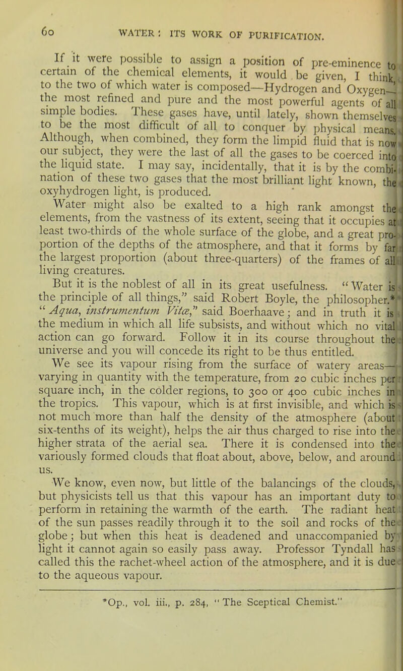 If it were possible to assign a position of pre-eminence to certain of the chemical elements, it would be given, I think to the two of which water is composed—Hydrogen and Oxygen-! the most refined and pure and the most powerful agents of all simple bodies. These gases have, until lately, shown themselvc to be the most difficult of all to conquer by physical mean Although, when combined, they form the limpid fluid that is no our subject, they were the last of all the gases to be coerced inK, the hquid state. I may say, incidentally, that it is by the combi- nation of these two gases that the most brilliant light known, tl. oxyhydrogen light, is produced. Water might also be exalted to a high rank amongst the elements, from the vastness of its extent, seeing that it occupies at least two-thirds of the whole surface of the globe, and a great pro- portion of the depths of the atmosphere, and that it forms by far the largest proportion (about three-quarters) of the frames of all living creatures. But it is the noblest of all in its great usefulness.  Water U the principle of all things, said Robert Boyle, the philosopher. •Aqua, instrumentuni Vita,'' said Boerhaave; and in truth it is the medium in which all life subsists, and without which no vital action can go forward. Follow it in its course throughout th. universe and you will concede its right to be thus entitled. We see its vapour rising from the surface of watery areas- varying in quantity with the temperature, from 20 cubic inches per square inch, in the colder regions, to 300 or 400 cubic inches in the tropics. This vapour, which is at first invisible, and which is not much more than half the density of the atmosphere (about six-tenths of its weight), helps the air thus charged to rise into the higher strata of the aerial sea. There it is condensed into the variously formed clouds that float about, above, below, and around us. We know, even now, but little of the balancings of the clouds, but physicists tell us that this vapour has an important duty to perform in retaining the warmth of the earth. The radiant heat of the sun passes readily through it to the soil and rocks of the globe; but when this heat is deadened and unaccompanied by light it cannot again so easily pass away. Professor Tyndall has called this the rachet-wheel action of the atmosphere, and it is due; to the aqueous vapour. *0p., vol. iii., p. 284,  The Sceptical Chemist.