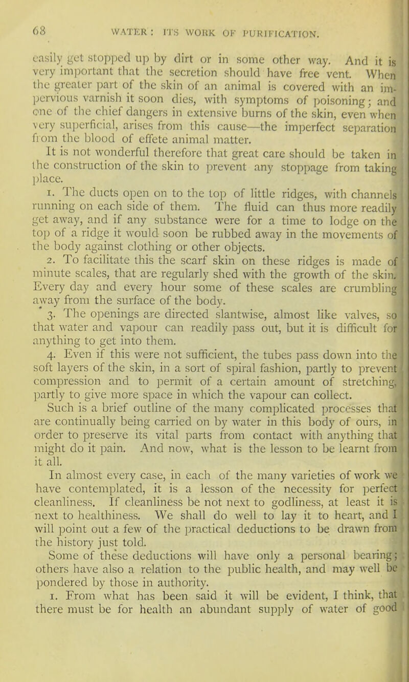 easily get stopped up by dirt or in some other way. And it is very important that tlie secretion should have free vent. When the greater part of the skin of an animal is covered with an im- pervious varnish it soon dies, with symptoms of poisoning; and one of the chief dangers in extensive burns of the skin, even when very su]3erficial, arises from this cause—the imperfect separation from the blood of effete animal matter. It is not wonderful therefore that great care should be taken in the construction of the skin to prevent any stoppage from taking ]jlace. 1. The ducts open on to the top of little ridges, with channels running on each side of them. The fluid can thus more readily get away, and if any substance were for a time to lodge on the top of a ridge it would soon be rubbed away in the movements of the body against clothing or other objects. 2. To facilitate this the scarf skin on these ridges is made of minute scales, that are regularly shed with the growth of the skin. Every day and every hour some of these scales are crumbling away from the surface of the body. * 3. The openings are directed slantwise, almost like valves, so that water and vapour can readily pass out, but it is difficult for anything to get into them. 4. Even if this were not sufficient, the tubes pass down into the soft layers of the skin, in a sort of spiral fashion, partly to prevent compression and to permit of a certain amount of stretching, ])artly to give more space in which the vapour can collect. Such is a brief outline of the many complicated processes that are continually being carried on by water in this body of ours, in order to preserve its vital parts from contact with anything that might do it pain. And now, what is the lesson to be learnt from it all. In almost every case, in each of the many varieties of work we have contemplated, it is a lesson of the necessity for perfect cleanliness. If cleanliness be not next to godliness, at least it is next to healthiness. We shall do well to lay it to heart, and I will point out a few of the practical deductions to be drawn from the history just told. Some of these deductions will have only a personal bearing; others have also a relation to the public health, and may well be pondered by those in authority. I. From what has been said it will be evident, I think, that there must be for health an abundant supply of water of good