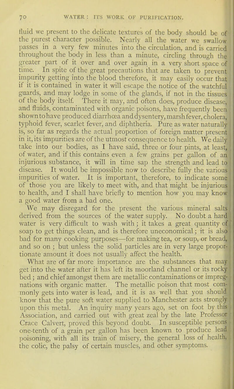 fluid we present to the delicate textures of the body should be of the purest character possible. Nearly all the water we swallow passes in a very few minutes into the circulation, and is carried throughout the body in less than a minute, circling through the greater part of it over and over again in a very short space of time. _ In spite of the great precautions that are taken to prevent impunty getting into the blood therefore, it may easily occur that if it is contained in water it will escape the notice of the watchful guards, and may lodge in some of the glands, if not in the tissues of the body itself. There it may, and often does, produce disease, and fluids, contaminated with organic poisons, have frequently been shown to have produced diarrhoea and dysentery, marsh fever, cholera, typhoid fever, scarlet fever, and diphtheria. Pure as water naturally is, so far as regards the actual proportion of foreign matter present in it, its impurities are of the utmost consequence to health. We daily take into our bodies, as I have said, three or four pints, at least, of water, and if this contains even a few grains per gallon of an injurious substance, it will in time sap the strength and lead to disease. It would be impossible now to describe fully the various impurities of water. It is important, therefore, to indicate some of those you are likely to meet with, and that might be injurious to health, and I shall have briefly to mention how you may know a good water from a bad one. We may disregard for the present the various mineral salts derived from the sources of the water supply. No doubt a hard water is very difficult to wash with; it takes a great quantity of soap to get things clean, and is therefore uneconomical; it is also bad for many cooking purposes—for making tea, or soup, or bread, and so on ; but unless the solid particles are in very large propor- tionate amount it does not usually affect the health. What are of far more importance are the substances that may get into the water after it has left its moorland channel or its rocky bed; and chief amongst them are metallic contaminations or impreg- nations with organic matter. The metallic poison that most com- monly gets into water is lead, and it is as well that you should know that the pure soft water supplied to Manchester acts strongly upon this metal. An inquiry many years ago, set on foot by this Association, and carried out with great zeal by the late Professor Grace Calvert, proved this beyond doubt. In susceptible persons one-tenth of a grain per gallon has been known to produce lead poisoning, with all its train of misery, the general loss of health, the colic, the palsy of certain muscles, and other symptoms.