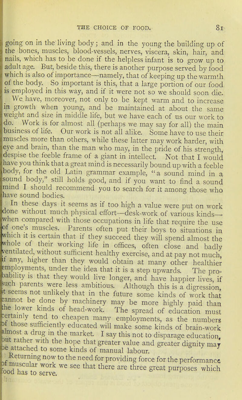 going on in the living body; and in the young the building up of the bones, muscles, blood-vessels, nerves, viscera, skin, hair, and nails, which has to be done if the helpless infant is to grow up to adult age. But, beside this, there is another purpose served by food which is also of importance—namely, that of keeping up the warmth of the body. So important is this, that a large portion of our food is employed in this way, and if it were not so we should soon die. We. have, moreover, not only to be kept warn and to increase in growth when young, and be maintained at about the same weight and size in middle life, but we have each of us our work to do. _ Work is for almost all (perhaps we may say for all) the main business of life. Our work is not all ahke. Some have to use their muscles more than others, while these latter may work harder, with eye and brain, than the man who may, in the pride of his strength, despise the feeble frame of a giant in intellect. Not that I would have you think that a great mind is necessarily bound up with a feeble body, for the old Latin grammar example, a sound mind in a sound body, still holds good, and if you want to find a sound mmd I should recommend you to search for it among those who have sound bodies. ^ In these days it seems as if too high a value were put on work done without much physical effort—desk-work of various kinds— when compared with those occupations in life that require the use of one's muscles. Parents often put their boys to situations in which It IS certam that if they succeed they will spend almost the whole of their working life in offices, often close and badly ventilated, without sufficient healthy exercise, and at pay not much, If any, higher than they would obtain at many other healthier mp oyments, under the idea that it is a step upwards. The pro- )ability is that they would live longer, and have happier lives, if ■such parents were less ambitious. Although this is a digression t seems not unlikely that in the future some kinds of work that cannot be done by machinery may be more highly paid than »he lower kinds of head-worL The spread of education must .ertainly tend to cheapen many employments, as the numbers )t those sufficiently educated will make some kinds of brain-work iJmost a drug in the market. I say this not to disparage education. mt rather with the hope that greater value and greater dignity may 3e^ttached to some kinds of manual labour. Returning now to the need for providing force for the performance bod has to s'^rve ''^''^