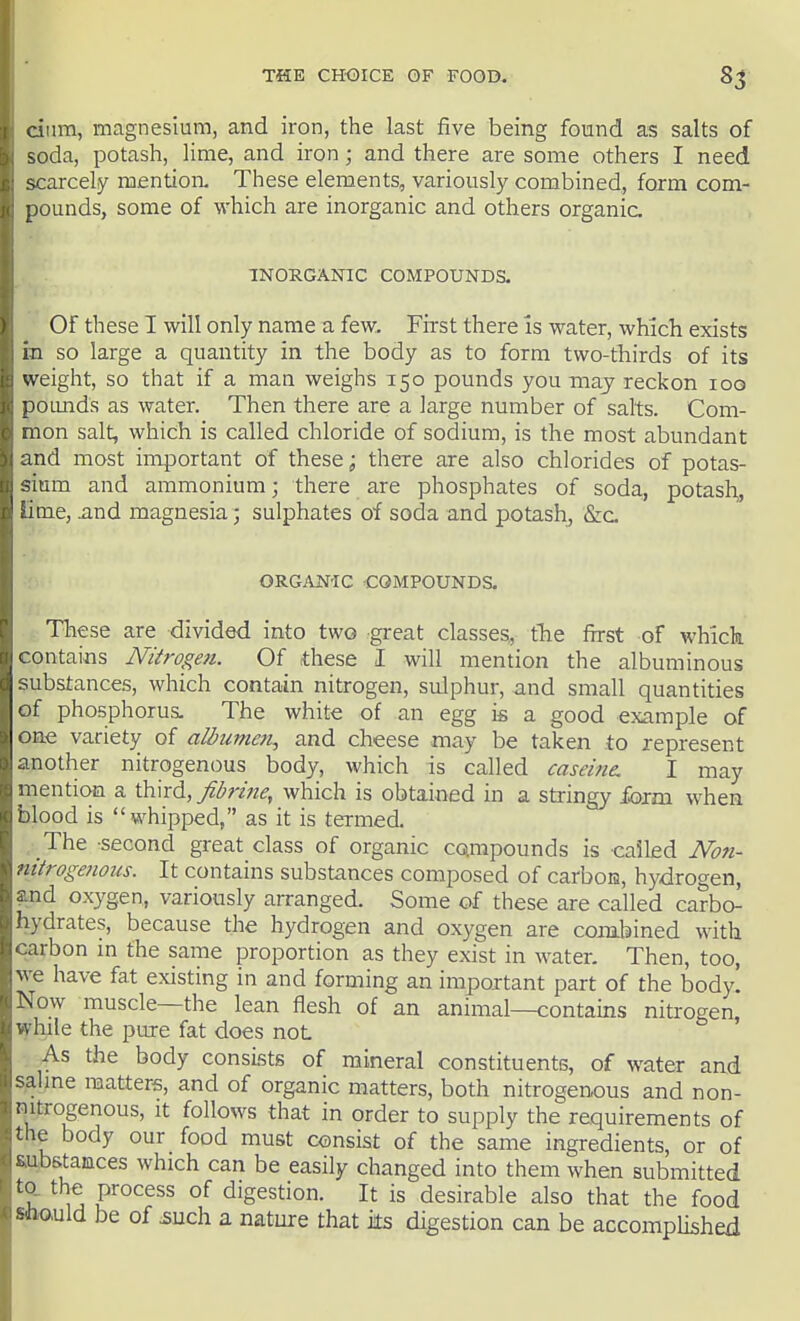 cium, magnesium, and iron, the last five being found as salts of soda, potash, lime, and iron; and there are some others I need scarcely mentioa These elements, variously combined, form com- pounds, some of which are inorganic and others organic INORGANIC COMPOUNDS. Of these I will only name a few. First there is water, which exists in so large a quantity in the body as to form two-thirds of its weight, so that if a man weighs 150 pounds you may reckon loo poimds as water. Then there are a large number of salts. Com- mon salt, which is called chloride of sodium, is the most abundant and most important of these; there are also chlorides of potas- sium and ammonium; there are phosphates of soda, potash,, lime, and magnesia; sulphates of soda and potash, &c ORGANIC -COMPOUNDS. These are divided into two great classes, the first of which contains Nitrogen. Of these I will mention the albuminous substances, which contain nitrogen, sulphur, and small quantities of phosphorus. The white of an egg is a good example of one variety of albume7i, and cheese may be taken to represent another nitrogenous body, which is called caseine. I may mentioa a third, fibrine, which is obtained in a stringy form when blood is whipped, as it is termed. The second great class of organic compounds is called Non- ntirogenous. It contains substances composed of carboia, hydrogen, and oxygen, variously arranged. Some of these are called carbo- hydrates, because the hydrogen and oxygen are combined with carbon in the same proportion as they exist in water. Then, too, we have fat existing in and forming an important part of the body. Now muscle—the lean flesh of an animal—contains nitrogen, while the pure fat does not As the body consists of mineral constituents, of water and saline matters, and of organic matters, both nitrogenous and non- nitrogenous, it follows that in order to supply the requirements of the body our food must consist of the same ingredients, or of aubstances which can be easily changed into them when submitted to. the process of digestion. It is desirable also that the food Mio,uld be of 5uch a nature that its digestion can be accomplished