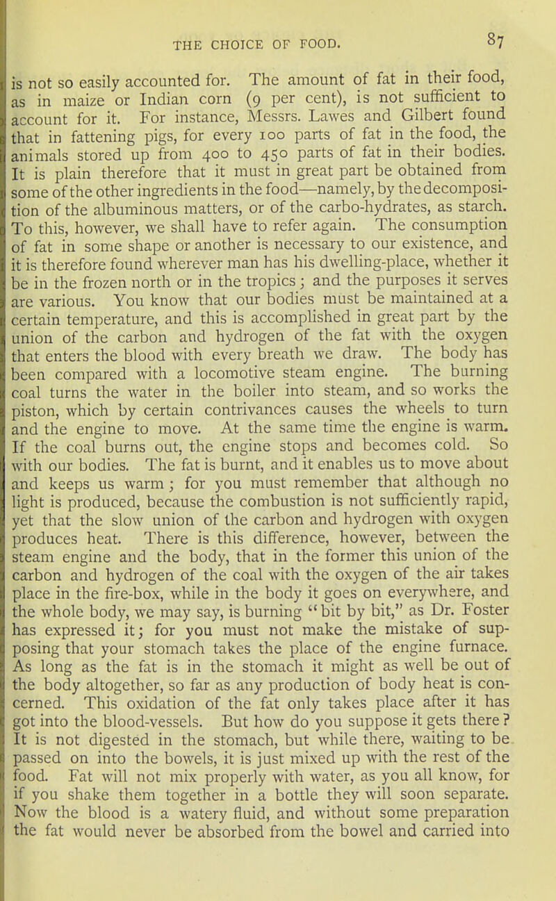 is not so easily accounted for. The amount of fat in their food, as in maize or Indian corn (9 per cent), is not sufficient to account for it. For instance, Messrs. Lawes and Gilbert found that in fattening pigs, for every 100 parts of fat in the food, the animals stored up from 400 to 450 parts of fat in their bodies. It is plain therefore that it must in great part be obtained froin some of the other ingredients in the food—namely, by the decomposi- tion of the albuminous matters, or of the carbo-hydrates, as starch. To this, however, we shall have to refer again. The consumption of fat in some shape or another is necessary to our existence, and it is therefore found wherever man has his dwelling-place, whether it be in the frozen north or in the tropics; and the purposes it serves are various. You know that our bodies must be maintained at a certain temperature, and this is accompHshed in great part by the union of the carbon and hydrogen of the fat with the oxygen that enters the blood with every breath we draw. The body has been compared with a locomotive steam engine. The burning coal turns the water in the boiler into steam, and so works the piston, which by certain contrivances causes the wheels to turn and the engine to move. At the same time the engine is warm. If the coal burns out, the engine stops and becomes cold. So with our bodies. The fat is burnt, and it enables us to move about and keeps us warm; for you must remember that although no light is produced, because the combustion is not sufficiently rapid, yet that the slow union of the carbon and hydrogen with oxygen produces heat. There is this difference, however, between the steam engine and the body, that in the former this union of the carbon and hydrogen of the coal with the oxygen of the air takes place in the fire-box, while in the body it goes on everywhere, and the whole body, we may say, is burning bit by bit, as Dr. Foster has expressed it; for you must not make the mistake of sup- posing that your stomach takes the place of the engine furnace. As long as the fat is in the stomach it might as well be out of the body altogether, so far as any production of body heat is con- cerned. This oxidation of the fat only takes place after it has got into the blood-vessels. But how do you suppose it gets there ? It is not digested in the stomach, but while there, waiting to be passed on into the bowels, it is just mixed up with the rest of the food. Fat will not mix properly with water, as you all know, for if you shake them together in a bottle they will soon separate. Now the blood is a watery fluid, and without some preparation the fat would never be absorbed from the bowel and carried into