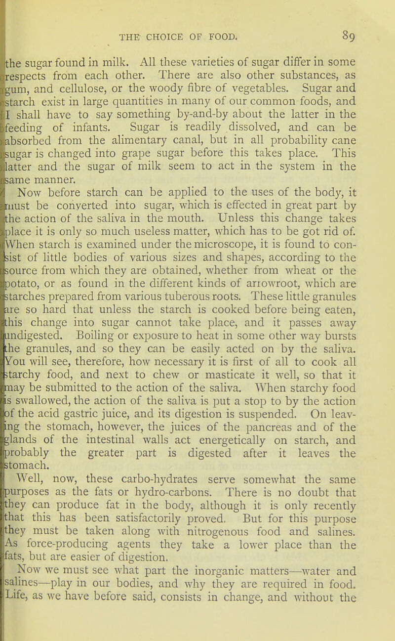 the sugar found in milk. All these varieties of sugar differ in some respects from each other. There are also other substances, as gum, and cellulose, or the woody fibre of vegetables. Sugar and starch exist in large quantities in many of our common foods, and I shall have to say something by-and-by about the latter in the feeding of infants. Sugar is readily dissolved, and can be absorbed from the ahmentary canal, but in all probability cane sugar is changed into grape sugar before this takes place. This latter and the sugar of milk seem to act in the system in the ;ame manner. Now before starch can be applied to the uses of the body, it must be converted into sugar, which is effected in great part by the action of the saliva in the mouth. Unless this change takes place it is only so much useless matter, which has to be got rid of. When starch is examined under the microscope, it is found to con- sist of little bodies of various sizes and shapes, according to the source from which they are obtained, whether from wheat or the potato, or as found in the different kinds of arrowroot, which are starches prepared from various tuberous roots. These little granules ire so hard that unless the starch is cooked before being eaten, this change into sugar cannot take place, and it passes away undigested. Boiling or exposure to heat in some other way bursts the granules, and so they can be easily acted on by the saliva. Vou will see, therefore, how necessary it is first of all to cook all starchy food, and next to chew or masticate it well, so that it nay be submitted to the action of the saliva. When starchy food s swallowed, the action of the saliva is put a stop to by the action of the acid gastric juice, and its digestion is suspended. On leav- ng the stomach, however, the juices of the pancreas and of the glands of the intestinal walls act energetically on starch, and probably the greater part is digested after it leaves the stomach. Well, now, these carbo-hydrates serve somewhat the same purposes as the fats or hydro-carbons. There is no doubt that they can produce fat in the body, although it is only recently that this has been satisfactorily proved, But for this purpose they must be taken along with nitrogenous food and salines. As force-producing agents they take a lower place than the fats, but are easier of digestion. Now we must see what part the inorganic matters—water and salines—play in our bodies, and why they are required in food. Life, as we have before said, consists in change, and without the