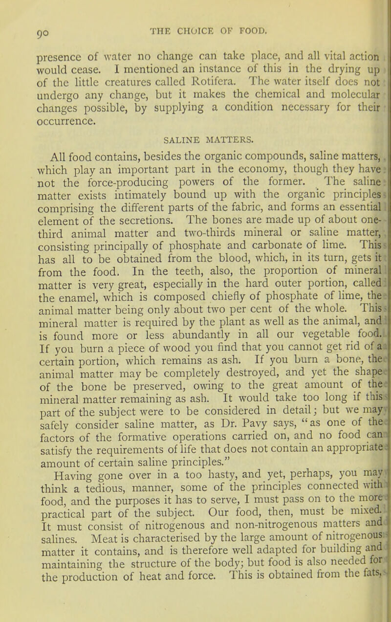 9° presence of water no change can take place, and all vital action would cease. I mentioned an instance of this in the drying up of the little creatures called Rotifera. The water itself does not undergo any change, but it makes the chemical and molecular changes possible, by supplying a condition necessary for their occurrence. SALINE MATTERS. All food contains, besides the organic compounds, saline matters,. which play an important part in the economy, though they have. not the force-producing powers of the former. The saline; matter exists intimately bound up with the organic principles; comprising the different parts of the fabric, and forms an essential element of the secretions. The bones are made up of about one- third animal matter and two-thirds mineral or saline matter, , consisting principally of phosphate and carbonate of lime. This - has all to be obtained from the blood, which, in its turn, gets it from the food. In the teeth, also, the proportion of mineral ! matter is very great, especially in the hard outer portion, called: the enamel, which is composed chiefly of phosphate of lime, the animal matter being only about two per cent of the whole. This mineral matter is required by the plant as well as the animal, and i is found more or less abundantly in all our vegetable food,. If you burn a piece of wood you find that you cannot get rid of a a certain portion, which remains as ash. If you burn a bone, the animal matter may be completely destroyed, and yet the shape, of the bone be preserved, owing to the great amount of the: mineral matter remaining as ash. It would take too long if this - part of the subject were to be considered in detail; but we may.- safely consider saline matter, as Dr. Pavy says, as one of the. factors of the formative operations carried on, and no food can- satisfy the requirements of life that does not contain an appropriate; ainount of certain saHne principles. Having gone over in a too hasty, and yet, perhaps, you may > think a tedious, manner, some of the principles connected with.i food, and the purposes it has to serve, I must pass on to the moret practical part of the subject. Our food, then, must be mixed.: It must consist of nitrogenous and non-nitrogenous matters and. salines. Meat is characterised by the large amount of nitrogenous;: matter it contains, and is therefore well adapted for building and. maintaining the structure of the body; but food is also needed for the production of heat and force. This is obtained from the fats,