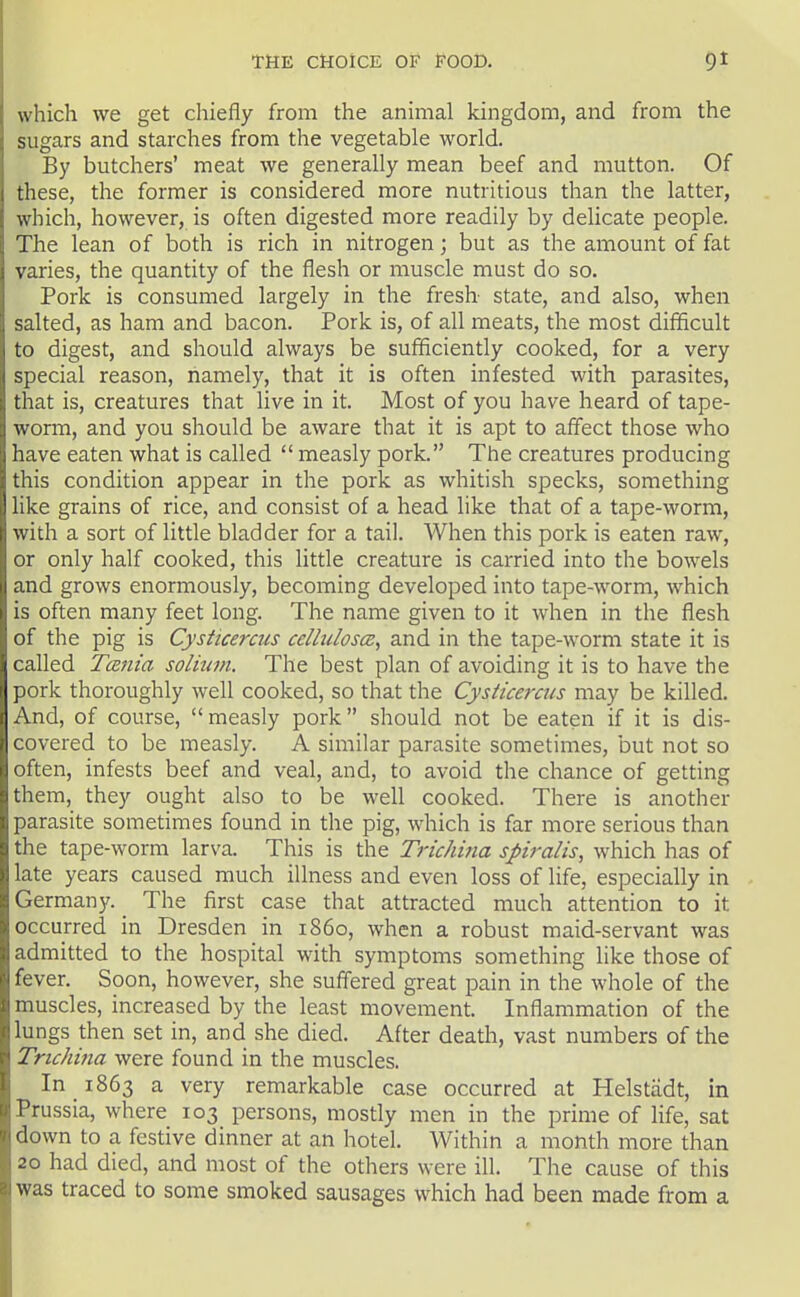 which we get chiefly from the animal kingdom, and from the sugars and starches from the vegetable world. By butchers' meat we generally mean beef and mutton. Of these, the former is considered more nutritious than the latter, which, however, is often digested more readily by delicate people. The lean of both is rich in nitrogen; but as the amount of fat varies, the quantity of the flesh or muscle must do so. Pork is consumed largely in the fresh state, and also, when salted, as ham and bacon. Pork is, of all meats, the most difficult to digest, and should always be sufficiently cooked, for a very special reason, namely, that it is often infested with parasites, that is, creatures that live in it. Most of you have heard of tape- worm, and you should be aware that it is apt to affect those who have eaten what is called  measly pork. The creatures producing this condition appear in the pork as whitish specks, something like grains of rice, and consist of a head like that of a tape-worm, with a sort of little bladder for a tail. When this pork is eaten raw, or only half cooked, this little creature is carried into the bowels and grows enormously, becoming developed into tape-worm, which is often many feet long. The name given to it when in the flesh of the pig is CysHcercus celhiloscE, and in the tape-worm state it is called T(Z7iia solium. The best plan of avoiding it is to have the pork thoroughly well cooked, so that the Cysticerats may be killed. And, of course,  measly pork should not be eaten if it is dis- covered to be measly. A similar parasite sometimes, but not so often, infests beef and veal, and, to avoid the chance of getting them, they ought also to be well cooked. There is another parasite sometimes found in the pig, which is far more serious than the tape-worm larva. This is the Trichina spiralis, which has of late years caused much illness and even loss of life, especially in Germany. The first case that attracted much attention to it occurred in Dresden in i860, when a robust maid-servant was admitted to the hospital with symptoms something like those of fever. Soon, however, she suffered great pain in the whole of the muscles, increased by the least movement. Inflammation of the lungs then set in, and she died. After death, vast numbers of the Trichina were found in the muscles. In 1863 a very remarkable case occurred at Helstiidt, in Prussia, where 103 persons, mostly men in the prime of life, sat down to a festive dinner at an hotel. Within a month more than 20 had died, and most of the others were ill. The cause of this was traced to some smoked sausages which had been made from a