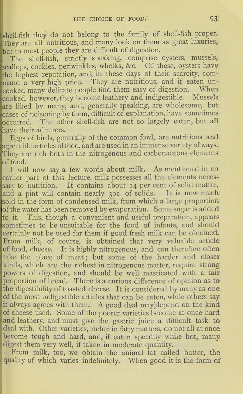 shell-fish they do not belong to the family of shell-fish proper. They are all nutritious, and many look on them as great luxuries, but to most people they are difficult of digestion. The shell-fish, strictly speaking, comprise oysters, mussels, scallops, cockles, periwinkles, whelks, &c. Of these, oysters have the highest reputation, and, in these days of their scarcity, com- mand a very high price. They are nutritious, and if eaten un- cooked many delicate people find them easy of digestion. When cooked, however, they become leathery and indigestible. Mussels are liked by many, and, generally speaking, are wholesome, but cases of poisoning by them, difficult of explanation, have sometimes occurred. The other shell-fish are not so largely eaten, but all have their admirers. Eggs of birds, generally of the common fowl, are nutritious and agreeable articles of food, and are used in an immense variety of ways. They are rich both in the nitrogenous and carbonaceous elements of food. I will now say a few words about milk. As mentioned in an earlier part of this lecture, milk possesses all the elements neces- sary to nutrition. It contains about 14 per cent of solid matter, and a pint will contain nearly 30Z. of solids. It is now much sold in the form of condensed milk, from which a large proportion of the water has been removed by evaporation. Some sugar is added to it. This, though a convenient and useful preparation, appears sometimes to be unsuitable for the food of infants, and should certainly not be used for them if good fresh milk can be obtained. From milk, of course, is obtained that very valuable article of food, cheese. It is highly nitrogenous, and can therefore often take the place of meat; but some of the harder and closer kinds, which are the richest in nitrogenous matter, require strong powers of digestion, and should be well masticated with a fair proportion of bread. There is a curious difference of opinion as to the digestibility of toasted cheese. It is considered by many as one of the most indigestible articles that can be eaten, while others say it always agrees with them. A good deal may[depend on the kind of cheese used. Some of the poorer varieties become at once hard and leathery, and must give the gastric juice a difficult task to deal with. Other varieties, richer in fatty matters, do not all at once become tough and hard, and, if eaten speedily while hot, many digest them very well, if taken in moderate quantity. . From milk, too, we obtain the animal fat called butter, the quality of which varies indefinitely. When good it is the form of