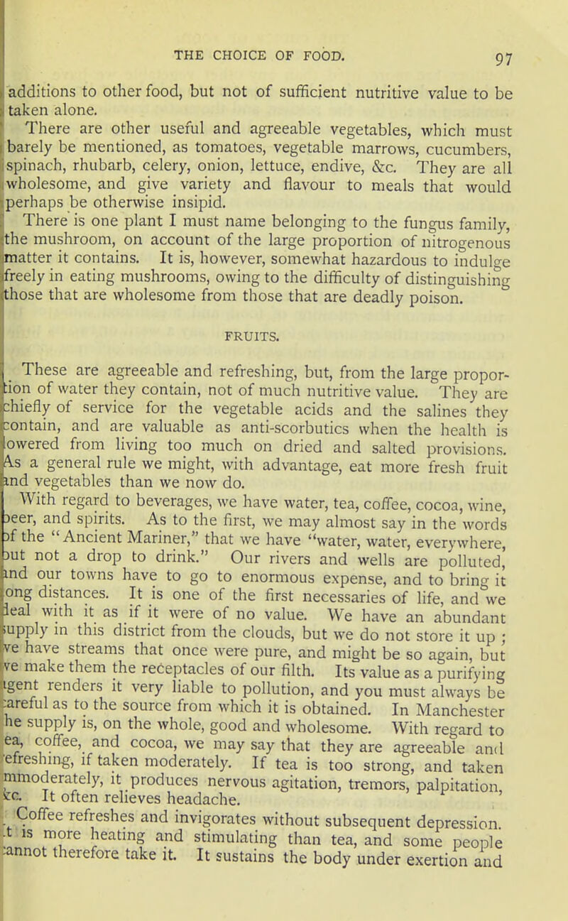 additions to other food, but not of sufficient nutritive value to be taken alone. There are other useful and agreeable vegetables, which must barely be mentioned, as tomatoes, vegetable marrows, cucumbers, 'spinach, rhubarb, celery, onion, lettuce, endive, &c. They are all wholesome, and give variety and flavour to meals that would perhaps be otherwise insipid. There is one plant I must name belonging to the fungus family, the mushroom, on account of the large proportion of nitrogenous matter it contains. It is, however, somewhat hazardous to indulge freely in eating mushrooms, owing to the difficulty of distinguishing th ose that are wholesome from those that are deadly poison. FRUITS. , These are agreeable and refreshing, but, from the large propor- tion of water they contain, not of much nutritive value. They are chiefly of service for the vegetable acids and the salines they contain, and are valuable as anti-scorbutics when the health is lowered from living too much on dried and salted provisions. i\s a general rule we might, with advantage, eat more fresh fruit md vegetables than we now do. With regard to beverages, we have water, tea, coffee, cocoa, wine. Deer, and spirits. As to the first, we may almost say in the words Df the  Ancient Mariner, that we have water, water, everywhere, but not a drop to drink. Our rivers and wells are polluted,' md our towns have to go to enormous expense, and to bring it ong distances. It is one of the first necessaries of life, and we leal with It as if it were of no value. We have an abundant iupply in this district from the clouds, but we do not store it up ; ve have streams that once were pure, and might be so again, but ve make them the receptacles of our filth. Its value as a purifying igent renders it very liable to pollution, and you must always be :areful as to the source from which it is obtained. In Manchester he supply is, on the whole, good and wholesome. With regard to ea, coffee, and cocoa, we may say that they are agreeable and ■efreshing, if taken moderately. If tea is too strong, and taken mmoderately, it produces nervous agitation, tremors, palpitation See It often relieves headache. ' Coffee refreshes and invigorates without subsequent depression ■t IS more heating and stimulating than tea, and some people :annot therefore take it. It sustains the body under exertion and