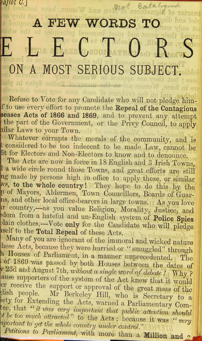 '^tmo.j ^^^^ g^,/A C^^^t * A FEW WOEDS TO t L E C TORS :;:0N A MOST,.SERIOUS SUBJECT. Eefuse to Vote for any Candidate who will not piedgeTiirS- f to use every effort to promote the Repeal of the Contagious seases Acts of 1866 and 1869, and to prevent any attempt • the part of the Government, or the Privy Council, to a^Dply lilar Laws to your Town. Whatever corrupts the morals of the community, and is ^ considered to be too indecent to be made Law, cannot be it for Electors and Non-Electors to know and to denounce. The Acts are now in force in 18 English and 3 Irish Towns, a wide circle round those Towns, and great efforts are still ng made by persons high in office to apply these, or similar ^s, to the whole country! They hope to do this by the p of Mayors, Aldermen, Town Councillors, Boards of Guar- as, and other local office-bearers in large towns. As you love ir country,—as you value Religion, Morality, Justice, and sdom from a hateful and un-English system of Police Spies )lam clothes,—Vote only for the Candidate who will pledge iself to the Total Repeal of these Acts. Many of you are ignorant of the immoral and wicked nature hese Acts, because they were hurried or smuggled throuo-h 1 Houses of Parhament, in a manner unprecedented The ooi ^^T^^ P^''^^^ by both Houses between the dates of V and August 7th, without a single word of debate ! Why ? ause supporters of the system of the Act knew that it would er receive the .support or approval of the great mass of the hsh people Mr Berkeley Hill, who is Secretary to a ety for Extendmg the Acts, warned a Parliamentary Cora- -ee that it was very important that public attention should he 00 much attracted'' to the Acts ; because it was -Try ^portant to get tU whole country under control  ^ Pditwns to Parliament, with more than a Million and -