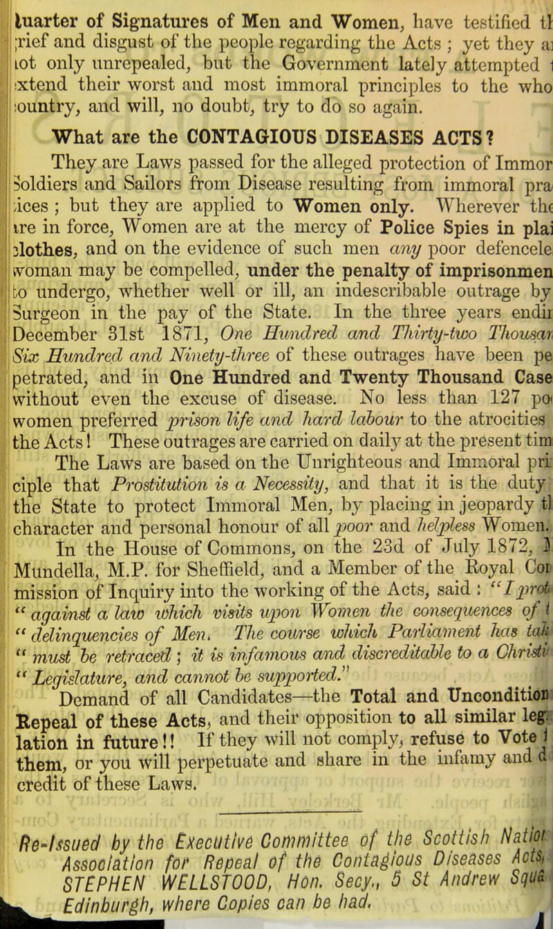 luarter of Signatures of Men and Women, have testified i\ ;rief and disgust of the people regarding tlie Acts ; yet they ai lot only unrepealed, but the Government lately attempted \ xtend their worst and most immoral principles to the who ountry, and will, no doubt, try to do so again. What are the CONTAGIOUS DISEASES ACTS? They are Laws passed for the alleged protection of Imraor soldiers and Sailors from Disease resulting from immoral pra ices ; but they are applied to Women only. Wherever tht ire in force. Women are at the mercy of Police Spies in plai slothes, and on the evidence of such men any poor defencele ivoman may be compelled, under the penalty of imprisonmen :o undergo, whether well or ill, an indescribable outrage by Surgeon in the pay of the State. In the three years endir December 31st 1871, One Hundred and Thirty-two Thousar. Six Hundred and Ninety-three of these outrages have been pe petrated, and in One Hundred and Twenty Thousand Case without even the excuse of disease. No less than 127 po* women preferred prison life and hard labour to the atrocities the Acts! These outrages are carried on daily at the present tim (The Laws are based on the Unrighteous and Immoral prr ciple that Prostitution is a Necessity, and that it is the duty the State to protect Immoral Men, by placing in jeopardy tl character and personal honour of all 2^oor and helpless Women. In the House of Commons, on the 23d of July 1872, I Mundella, M.P. for Sheffield, and a Member of the Koyal Cor mission of Inquiry into the working of the Acts, said : Ijjrot [against a law lOhich visits upon Women the consequences of i '  delinquencies of Men, The course which Parliament has tah  must he retraced ; it is infamous and discreditable to a Chridv <  Legislature, and cannot be suppoiiedJ^ Demand of all Candidates—the Total and UnconditioD ' teepeal of these Acts, and their opposition to all similar leg: lation in future!! If they will not comply, refuse to Vote 1 them, or you will perpetuate and share in the nifamy and a ||; credit of these Laws. Re-hsued by the Executive Committee of tiie Scottish Natioi Association fo/^ Repeal of tlie Contagious Diseases Acts, h STEPHEN WELLSTOOD, Hon. Secy., 5 St Andrew SqU& Edinburgh, where Copies can be had.