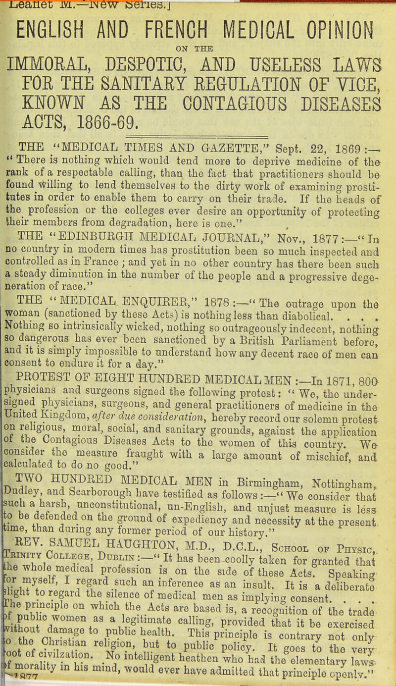 ijeanex ivi.—iNew eeries.j ENGLISH AND FRENCH MEDICAL OPINION ON THE IMMORAL, DESPOTIC, AND USELESS LAWS FOE THE SANITARY REQULATION OF VICE, KNOWN AS THE CONTAGIOUS DISEASES ACTS, 1866-69^ THE MEDICAL TIMES AND GAZETTE, Sept. 22, 1869  There ia nothing which would tend more to deprive medicine of the rank of a respectable calling, than the fact that practitioners should be found willing to lend themselves to the dirty work of examining prosti- tutes in order to enable them to carry on their trade. If the heads of the^ profession or the colleges ever desire an opportunity of protecting their members from degradation, here is one. THE EDINBURGH MEDICAL JOURNAL, Nov., 1877:—In no country in modern times has prostitution been so much inspected and controlled as m France ; and yet in no other country has there been such a steady diminution in the number of the people and a progressive defe- neration of race. ° THE MEDICAL ENQUIRER, 1878 :- The outrage upon the woman (sanctioned by these Acts) is nothing less than diabolical. . . . Nothing so intrinsically wicked, nothing so outrageously indecent, nothing so dangerous has ever been sanctioned by a British Parliament before^ and it IS simply impossible to understand how any decent race of men can consent to endure it for a day. PROTEST OF EIGHT HUNDRED MEDICAL MEN :—In 1871, 800 physicians and surgeons signed the following protest: We, the under- J^Sned physicians, surgeons, and general practitioners of medicine in the United Kingdom, after due consideration, hereby record our solemn protest on religious, moral, social, and sanitary grounds, against the application ot the Contagious Diseases Acts to the women of this country We consider the measure fraught with a large amount of mischief, and calculated to do no good. TWO HUNDRED MEDICAL MEN in Birmingham, Nottingham, Dudley and Scarborough have testified as follows :— We consider that such a harsh, unconstitutional, un-English, and unjust measure is less 0 be defended on the ground of expediency and necessity at the present time, than during any former period of our history. REV. SAMUEL HAUGHTON, M.D., D.C.L., School of Physio, fhrwr.l^ri^f 'i Dublin :- It has been-coolly taken for granted that ;he whole medical profession ig on the side of these Acts. Speaking Jl ght to regard the silence of medical men as implying consent ; f nub'in ° ^^i°\the Acts are based is, a recognition of the'tr;de )f pub ic women as a legitimate calling, provided that it be exercised oZnT° r^^'' This principle is contrary not on y 0 the Christian rehgion, but to public policy. It goes to the very ^morality in his mind, would ever have admitted that principle openlvT