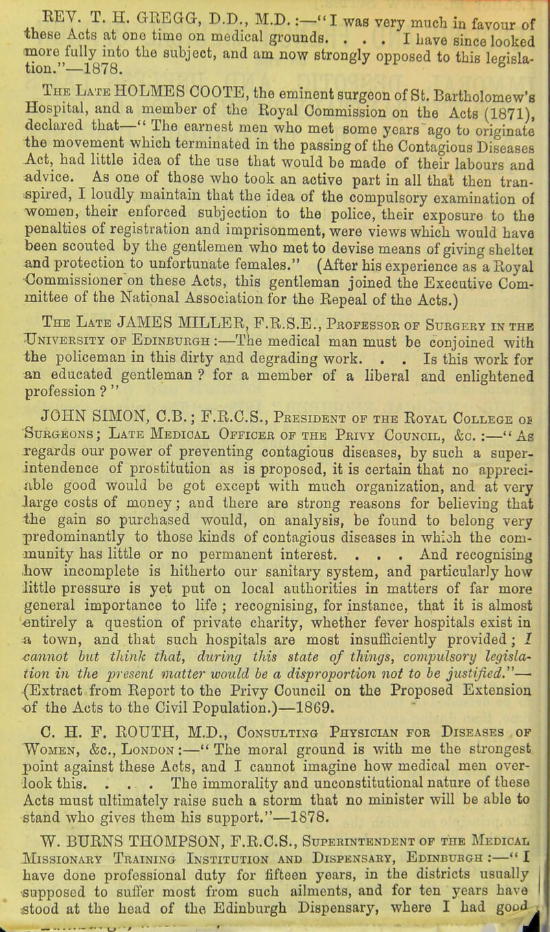 EEV. T. H. GREGG, D.D., M.D.:-«'! was very much in favour of these Acts at one time on medical grounds. ... I Lave since looked more fully into the subject, and am now strongly opposed to this legisla- tion.—1878. The Late holmes COOTE,the eminent surgeon of St. Bartholomew's Hospital, and a member of the Royal Commission on the Acts (1871), declared that— The earnest men who met some years ago to originate' ■the movement which terminated in the passing of the Contagious Diseases Act, had little idea of the use that would be made of their labours and advice. As one of those who took an active part in all that then tran- :spired, I loudly maintain that the idea of the compulsory examination of women, their enforced subjection to the police, their exposure to the penalties of registration and imprisonment, were views which would have been scouted by the gentlemen who met to devise means of giving sheltei and protection to unfortunate females. (After his experience as a Royal ■Commissioner^on these Acts, this gentleman joined the Executive Com- mittee of the National Association for the Repeal of the Acts.) The Late JAMES MILLER, F.R.S.E., Pkofessor of Surgery in the TJniversity op Edinburgh :—The medical man must be conjoined with the policeman in this dirty and degrading work. . . Is this work for an educated gentleman ? for a member of a liberal and enlightened profession ?  JOHN SIMON, C.B.; F.R.C.S., President op the Royal College os Surgeons; Late Medical Oppicer op the Privy Council, &c. :—As regards our power of preventing contagious diseases, by such a super- intendence of prostitution as is proposed, it is certain that no appreci- iible good would be got except with much organization, and at very large costs of money; and there are strong reasons for believing that the gain so purchased would, on analysis, be found to belong very ^predominantly to those kinds of contagious diseases in which the com- munity has little or no permanent interest. . . . And recognising -how incomplete is hitherto our sanitary system, and particularly how little pressure is yet put on local authorities in matters of far more general importance to life ; recognising, for instance, that it is almost entirely a question of private charity, whether fever hospitals exist in a town, and that such hospitals are most insufficiently provided; I cannot but think that, during this state of things, compulsory legisla- tion in the present matter would he a disproportion not to he justified.— (Extract from Report to the Privy Council on the Proposed Extension of the Acts to the Civil Population.)—1869. C. H. F. ROUTH, M.D., Consulting Physician fob Diseases of ■Women, &c., London :— The moral ground is with me the strongest point against these Acts, and I cannot imagine how medical men over- look this. . . . The immorahty and unconstitutional nature of these Acts must ultimately raise such a storm that no minister will be able to stand who gives them his support.—1878. W. BURNS THOMPSON, F.R.C.S., Superintendent of the Medical Missionary Training Institution and Dispensary, Edinburgh :— I have done professional duty for fifteen years, in the districts usually j ■supposed to suffer most from such ailments, and for ten 5'^ears have I stood at the head of the Edinburgh Dispensary, where I had good t - o ' - i^i