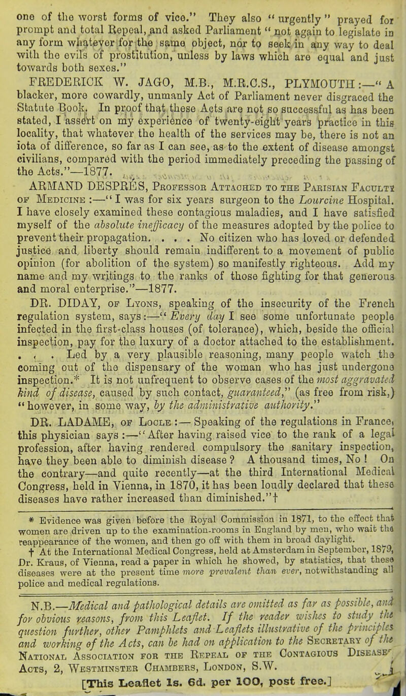 one of the Avorst forms of vice. They also  urgently  prayed for prompt and total Repeal, and asked Parliament  jiot ftgain to legislate in any form wh£).teyer for the samo object, nor to seek in any way to deal with the evils of prostitution,'unless by laws which are equal and just towards both sexes. FREDERICK W. JAGO, M.B., M.R.C.S., PLYMOUTH:— A blacker, more cowardly, unmanly Act of Parliament never disgraced the Statute B^ook. In proof th£),t ,these Acts are not so successful as has been stated, I ass^'rt on my experience of twenty-eight years practice in thia locality, that whatever the health of the services may be, there is not an iota of difference, so far as I can see, as to the extent of disease amongst civilians, compared with the period immediately preceding the passing of the Acts.—1877. ,, , ., ., ARMAND DESPRES, Professor Attaohed to the Parisian Facultx OP Medicine :— I was for six years surgeon to the Lour cine Hospital. I have closely examined these contagious maladies, and I have satisfied myself of the absolute inejjicacy of the measures adopted by the police to prevent their propagation. ... No citizen who has loved or defended justice and liberty should remain indifferent to a movement of public opinion (for abolition of the system) so manifestly righteous. Add my name and my writings to the ranks of those fighting for that generous and moral enterprise.—1877. DR. DIDAY, OP Lyons, speaking of the insecurity of the French regulation system, says:—''Every day I see some unfortunate people infected in the first-class houses (of tolerance), which, beside the official inspection, pay for the luxury of a doctor attached to the establishment. . , . Led by a very plausible reasoning, many people watch th* coming out of the dispensary of the woman who has just undergone inspection.* It is not unfrequent to observe cases of the most aggmvated kind of disease, caused by such contact, guaranteed, (as free from risk,) however, in some way, by the administrative authority,''^ DR. LADAME, of Loole :—Speaking of the regulations in France) this physician says :—After having raised vice to the rank of a legal profession, after having rendered compulsory the sanitary inspection, have they been able to diminish disease ? A thousand times, No ! On the contrary—and quite recently—at the third International Medical Congress, held in Vienna, in 1870, it has been loudly declared that these diseases have rather increased than diminished.! , —-* * Evidence waa given before the Royal Commission in 1871, to the effect thafe women are driven np to the examination-rooms in England by men, who wait tha reappearance of the women, and then go off with them in broad daylight. t At the International Medical Congress, held at Amsterdam in September, 1879, Dr. Kraus, of Vienna, read a paper in which he showed, by statistics, that these diseases were at the present time more prevalent than ever, notwithstanding all police and medical regulations. N.B.—Medical and pathological details are omitted as far as possible, and for obvious reasons, from this Leaflet. If the reader wishes to study the question further, other Pamphlets and Leaflets illustrative of the principles and working of the Acts, can be had on application to the Secretary of the National Association for the REPEAii of the Contagious Disease*- • Acts, 2, Westminster Chambers, London, S.W. [This Leaflet Is. 6d. per lOO, post free.] i/