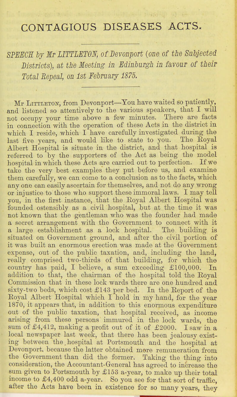 CONTAGIOUS DISEASES ACTS. SPEECH by Mr LITTLETON, of Bevonport {one of the Subjected Bistricts), at the Meeting in Edinburgh in favour of their Total Repeal, on 1st February 1875. Mr Littleton, from Devonport—You have waited so patiently, and listened so attentively to the various speakers, that I will not occupy your time above a few minutes. There are facts in connection with the operation of these Acts in the district in which I reside, which I have carefully investigated during the last five years, and would like to state to you. The Eoyal Albert Hospital is situate in the district, and that hospital is referred to by the supporters of the Act as being the model hospital in which these Acts are carried out to perfection. If we take the very best examples they put before us, and examine them carefully, we can come to a conclusion as to the facts, which any one can easily ascertain for themselves, and not do any wrong or injustice to those who support these immoral laws. I may teU you, in the first instance, that the Eoyal Albert Hospital was founded ostensibly as a civil hospital, but at the time it was not known that the gentleman who was the founder had made a secret arrangement with the Grovernment to connect with it a large establishment as a lock hospital. The building is situated on Grovernment ground, and after the civil portion of it was built an enormous erection was made at the Government expense, out of the public taxation, and, including the land, really comprised two-thirds of that building, for which the country has paid, I believe, a sum exceeding £100,000. In addition to that, the chairman of the hospital told the Eoyal Commission that in these lock wards there are one hundred and sixty-two beds, which cost £143 per bed. In the Report of the Eoyal Albert Hospital which I hold in my hand, for the year 1870, it appears that, in addition to this enormous expenditiu'e out of the public taxation, that hospital received, as income arising from these persons immured in the lock wards, the sum of £4,412, making a profit out of it of £2000. I saw in a local newspaper last week, that there has been jealousy exist- ing between the,hospital at Portsmouth and the hospital at Devonport, because the latter obtained more remuneration from the Government than did the former. Taking the thing into consideration, the Accountant-General has agreed to increase the sum given to Portsmouth by £153 a-year, to make up their total income to £4,400 odd a-year. So you see for that sort of traffic, after the Acts have been in existence for so many years, they