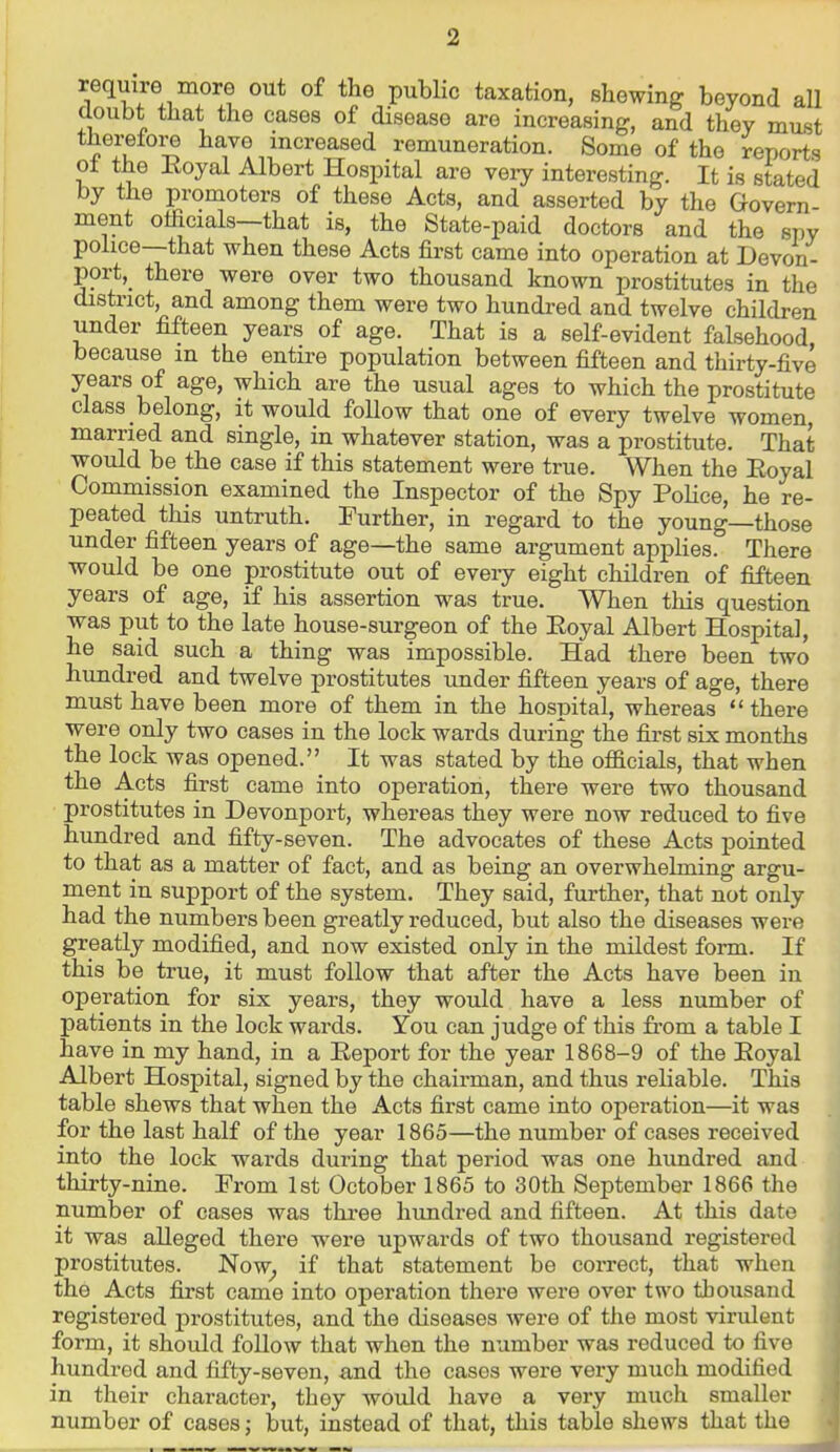 require more out of the public taxation, shewing beyond all Ooubt that the cases of disease are increasing, and they must therefore have increased remuneration. Some of the reports ot the Koyal Albert Hospital are very interesting. It is stated by the promoters of these Acts, and asserted by the Govern ment officials—that is, the State-paid doctors and the spy police—that when these Acts first came into operation at Devon- port,_ there were over two thousand known prostitutes in the district, and among them were two hundred and twelve children under fifteen years of age. That is a self-evident falsehood because in the entii-e population between fifteen and thirty-five years of age, which are the usual ages to which the prostitute class belong, it would follow that one of every twelve women, married and single, in whatever station, was a prostitute. That would be the case if this statement were true. When the Eoyal Commission examined the Inspector of the Spy PoHce, he re- peated this untruth. Further, in regard to the young—those under fifteen years of age—the same argument applies. There would be one prostitute out of every eight children of fifteen years of age, if his assertion was true. When this question was put to the late house-surgeon of the Eoyal Albert Hospital, he said such a thing was impossible. Had there been two hundred and twelve prostitutes under fifteen years of age, there must have been more of them in the hospital, whereas there were only two cases in the lock wards during the first six months the lock was opened. It was stated by the officials, that when the Acts first came into operation, there were two thousand prostitutes in Devonport, whereas they were now reduced to five hundred and fifty-seven. The advocates of these Acts pointed to that as a matter of fact, and as being an overwhelming argu- ment in support of the system. They said, further, that not only had the numbers been greatly reduced, but also the diseases were greatly modified, and now existed only in the mildest form. If this be true, it must follow that after the Acts have been in operation for six years, they would have a less number of patients in the lock wards. You can judge of this from a table I have in my hand, in a Eeport for the year 1868-9 of the Eoyal Albert Hospital, signed by the chairman, and thus reliable. This table shews that when the Acts first came into operation—it was for the last half of the year 1865—the number of cases received into the lock wards during that period was one hundred and thirty-nine. From 1st October 1865 to 30th September 1866 the number of cases was three hundred and fifteen. At this date it was alleged there were upwards of two thousand registered prostitutes. Now^ if that statement be correct, that when the Acts first came into operation there were over two thousand registered prostitutes, and the diseases were of the most virulent form, it should follow that when the number was reduced to five hundred and fifty-seven, and the cases were very much modified in their character, they would have a very much smaller number of cases; but, instead of that, this table shews that the