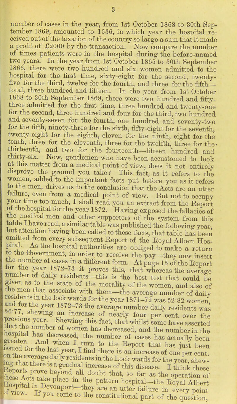 number of cases in the year, from 1st October 1868 to 30th Sep- tember 1869, amounted to 1536, in whicb year the hospital re- ceived out of the taxation of the country so large a sum that it made a profit of £2000 by the transaction. Now compare the number of times patients were in the hospital during the before-named two years. In the year from 1st October 1865 to 30th September 1866, there were two hundred and six women admitted to the hospital for the first time, sixty-eight for the second, twenty- five for the third, twelve for the fourth, and three for the fifth- total, three hundred and fifteen. In the year from 1st October 1868 to 30th September 1869, there were two hundred and fifty- three admitted for the first time, three hundred and twenty-one for the second, three himdred and four for the third, two hundred and seventy-seven for the fourth, one hundred and seventy-two for the fifth, ninety-three for the sixth, fifty-eight for the seventh, twenty-eight for the eighth, eleven for the ninth, eight for the tenth, three for the eleventh, three for the twelfth, three for the' thirteenth, and two for the fourteenth—fifteen hundred and thirty-six. Now, gentlemen who have been accustomed to look at this matter from a medical point of view, does it not entirely disprove the ground you take ? This fact, as it refers to the women, added to the important facts put before you as it refers to the men, di-ives us to the conclusion that the Acts are an utter lailure, even from a medical point of view. But not to occupy your time too much, I shaU read you an extract from the Eeport of the hospital for the year 1872. Having exposed the faUacies of the medical men and other supporters of the system from this table I have read, a similar table was published the following year but attention having been caUed to these facts, that table has been omitted fi'om every subsequent Eeport of the Eoyal Albert Hos- pital. As the hospital authorities are obhged to make a return to tlie (Government, m order to receive the pay—they now insert tlie number of cases in a difi-erent form. At page 15 of the Eeport for the year 1872-73 it proves this, that whereas the average number of daily residents—this is the best test that could be given as to the state of the morality of the women, and also of tne men that associate with them—the average number of daUv residents m the lock wards for the year 1871-72 was 52-82 women and for the year 1872-73 the average number daily residents was 5b-77, shewing an increase of nearly four per cent, over the previous year Shewing this fact, that whilst some have asserted Wif.? ^ r ^T^ decreased, and the number in the hospital has decreased, the number of cases has actuaUy been ^eater And when I turn to the Eeport that has just hlZ issued for the last year, I find there is an increase of one per cent ^no^+LTS;'^^^-^^'^^ residents in the Lock wards for the yeir, shew- that there is a gradual increase of this disease. I think thele ^IXT ^T^-!/'^* operation ^f I^iM in Tiv^^^' r it P^**'^^ l^ospital-the Eoyal Albert ^ ^?,.l^evonport_they are an utter failure in every point 'f View. If you come to the constitutional part of the q/es^tSn