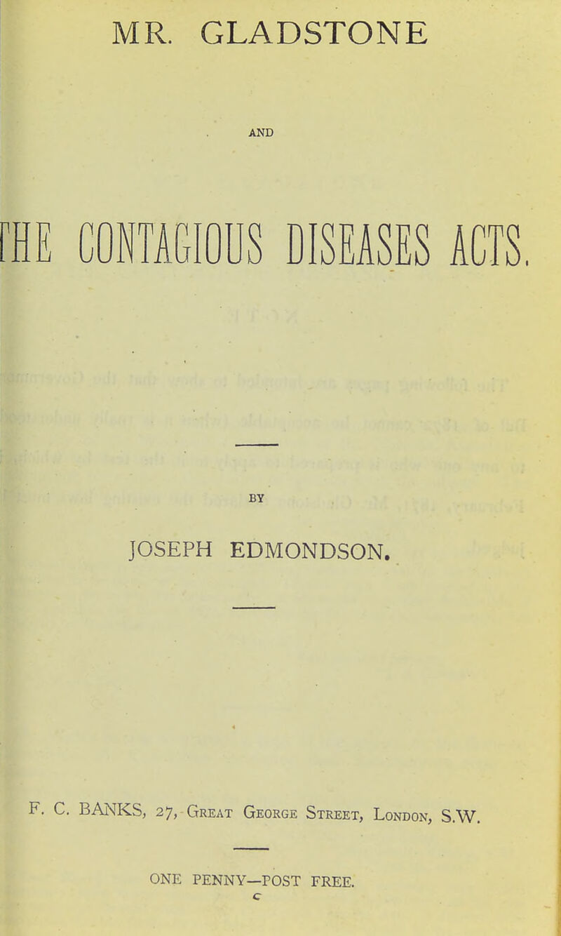 MR. GLADSTONE AND I CONTAGIOUS DISEASES ACTS. BY JOSEPH EDMONDSON. . C, BANKS, 27, Great George Street, London, S.W, ONE PENNY—POST FREE.