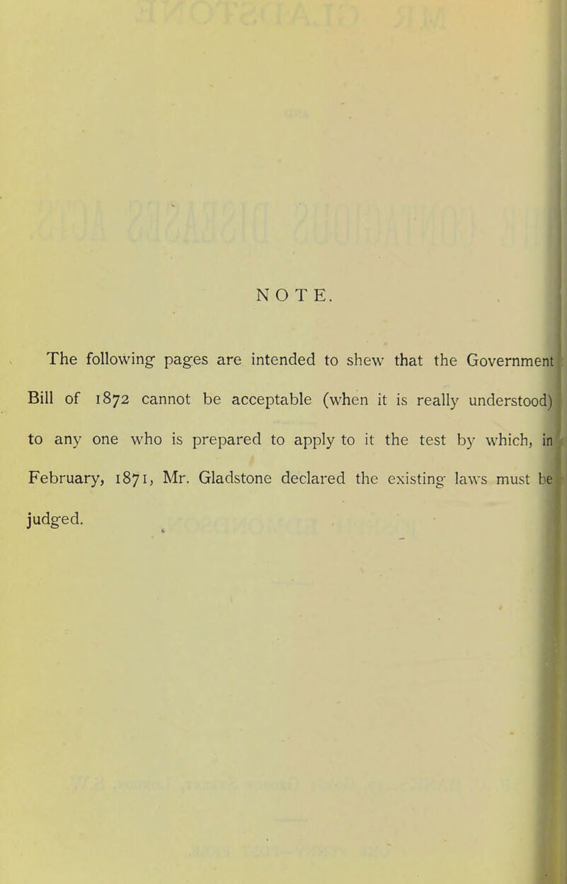 NOTE. The following- pages are intended to shew that the Government Bill of 1872 cannot be acceptable (when it is really understood) to any one who is prepared to apply to it the test by which, in February, 1871, Mr. Gladstone declared the existing- laws must l e judg-ed.