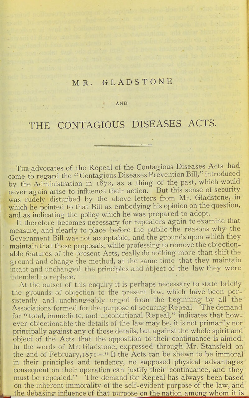 AND THE CONTAGIOUS DISEASES ACTS. I The advocates of the Repeal of the Contagious Diseases Acts had come to regard the  Contagious Diseases Prevention Bill, introduced by the Administration in 1872, as a thing of the past, which would never again arise to influence their action. But this sense of security was rudely disturbed by the above letters from Mr. Gladstone, in which he pointed to that Bill as embodying his opinion on the question, and as indicating the policy which he was prepared to adopt. It therefore becomes necessary for repealers again to examine that measure, and clearly to place before the public the reasons why the Government Bill was not acceptable, and the grounds upon which they ■ maintain that those proposals, while professing to remove the objection- able features of the present Acts, really do nothing more than shift the ground and change the method, at the same time that they maintain intact and unchanged the principles and object of the law they were intended to replace. At the outset of this enc^uiry it is perhaps necessary to state briefly the grounds of objection to the present law, which have been per- sistently and unchangeably urged from the beginning by all the . Associations formed for the purpose of securing Repeal. The demand for total, immediate, and unconditional Repeal, indicates that how- ever objectionable the details of the law may be, it is not primarily nor principally against any of those details, but against the whole spirit and object of the Acts that the opposition to their continuance is aimed. In the words of Mr. Gladstone, expressed through Mr. Stansfeld on the 2nd of February,!871— If the Acts can be shewn to be immoral in their principles and tendency, no supposed physical advantages consequent on their operation can justify their continuance, and they must be repealed. The demand for Repeal has always been based j on the inherent immorality of the self-evident purpose of the law, and