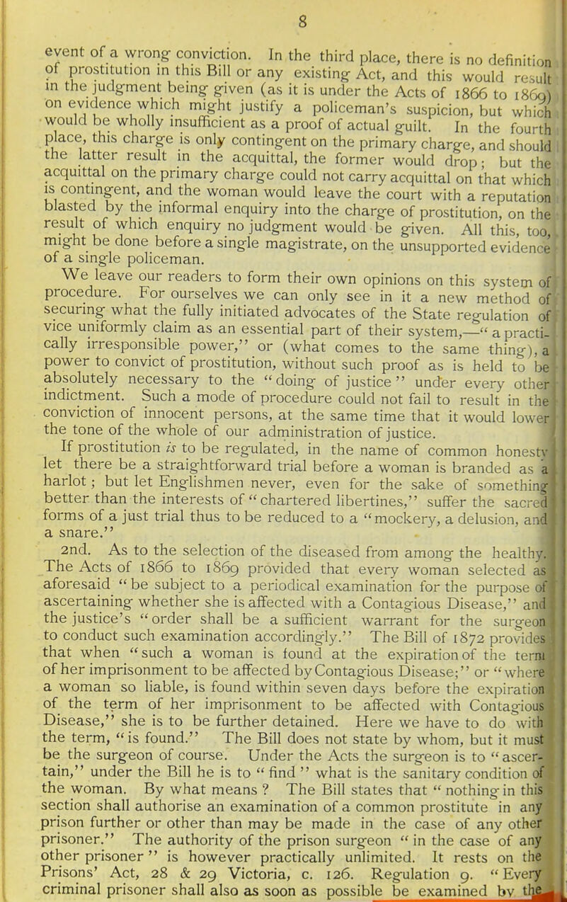 event of a wrong- conviction. In the third place, there is no definition of prostitution in this Bill or any existing Act, and this would result in the judgment being- g-iven (as it is under the Acts of 1866 to 1860^ on evidence which might justify a policeman's suspicion, but which would be wholly insufficient as a proof of actual guilt. In the fourth place, this charge is only contingent on the primary charge, and should the latter result in the acquittal, the former would drop • but the acquittal on the primary charge could not carry acquittal on that which is contingent, and the woman would leave the court with a reputation blasted by the informal enquiry into the charge of prostitution, on the result of which enquiry no judgment would be given. All this, too might be done before a single magistrate, on the unsupported evidence i of a single policeman. ' We leave our readers to form their own opinions on this system of' procedure. For ourselves we can only see in it a new method of securing what the fully initiated advocates of the State regulation of' vice uniformly claim as an essential part of their system,— a practi- cally irresponsible power, or (what comes to the same thing), a power to convict of prostitution, without such proof as is held to be absolutely necessary to the doing of justice under every other indictment. Such a mode of procedure could not fail to result in the conviction of innocent persons, at the same time that it would lower the tone of the whole of our administration of justice. If prostitution is to be regulated, in the name of common honestv let there be a straightforward trial before a woman is branded as a harlot; but let Englishmen never, even for the sake of something better than the interests of chartered libertines, suffer the sacre forms of a just trial thus to be reduced to a mockery, a delusion, a a snare. 2nd. As to the selection of the diseased from among the healthy The Acts of 1866 to 1869 provided that every woman selected ai aforesaid be subject to a periodical examination for the purpose < ! ascertaining whether she is affected with a Contagious Disease, a i i the justice's  order shall be a sufficient warrant for the suryvon to conduct such examination accordingly. The Bill of 1872 provides that when such a woman is found at the expiration of the term of her imprisonment to be affected by Contagious Disease; or where a woman so liable, is found within seven days before the expiration of the term of her imprisonment to be affected with Contagious Disease, she is to be further detained. Here we have to do with the term, is found. The Bill does not state by whom, but it must be the surgeon of course. Under the Acts the surgeon is to ascer tain, under the Bill he is to  find  what is the sanitary condition 0 the woman. By what means ? The Bill states that  nothing in thi| section shall authorise an examination of a common prostitute in an/ prison further or other than may be made in the case of any othep, prisoner. The authority of the prison surgeon in the case of an% other prisoner  is however practically unlimited. It rests on th Prisons' Act, 28 & 29 Victoria, c. 126. Regulation 9. Eve criminal prisoner shall also as soon as possible be examined bv