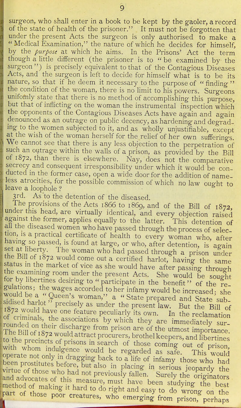 surgfeon, who shall enter in a book to be kept by the gaoler, a record of the state of health of the prisoner. It must not be forgotten that under the present Acts the surgeon is only authorised to make a Medical Examination, the nature of which he decides for himself, by the purpose at which he aims. In the Prisons' Act the term though a little different (the prisoner is to be examined by the surgeon) is precisely equivalent to that of the Contagious Diseases Acts, and the surgeon is left to decide for himself what is to be its nature, so that if he deem it necessary to the purpose of finding the condition of the woman, there is no limit to his powers. Surgeons unifomly state that there is no method of accomplishing this purpose, but that of inflicting on the woman the instrumental inspection which the opponents of the Contagious Diseases Acts have again and again denounced as an outrage on public decency, as hardening and degrad- mg to the women subjected to it, and as wholly unjustifiable, except at the wish of the woman herself for the relief of her own sufferings. We cannot see that there is any less objection to the perpetration of such an outrage within the walls of a prison, as provided by the Bill of 1872, than there is elsewhere. Nay, does not the comparative secrecy and consequent irresponsibility under which it would be con- ducted in the former case, open a wide door for the addition of name- less atrocities, for the possible commission of which no law oug-ht to leave a loophole ? ^ 3rd. As to the detention of the diseased. The provisions of the Acts 1866 to 1869, and of the Bill of 1872 under this head, are virtually identical, and every objection raised ' '^Pu ^V- applies equally to the latter. This detention of all the diseased women who have passed through the process of selec tion, is a practical certificate of health to every woman who, after having so passed, is found at large, or who, after detention, is ag-ain fhpRin f L The woman who had passed through a prison uSder the Bill of 1872 would come out a certified harlot, having the same status in the market of vice as she would have after passing through the examimng room under the present Acts. She would be sought for by libertines desiring to participate in the benefit of the re .ofulations; the wages accorded to her infamy would be increased- she would be a Queen's woman, a State prepared and state'sub sidised harlot precisely as under the present law. But the Bill of 1872 would have one feature peculiarly its own. In the reclama ion rouSo^th*'?r^^T '^.^^'^ ^^^y are^mm:d?atdrsu?- iCRlnnf T«.o' ^''^}'''^^ f™^ Ps° are of the utmost importance I he Bill of 1872 would attract procurers, brothel keepers, and libertines to the precincts of prisons in search of those coming out oHr son w)th whom indulgence would be regarded as safe. ThL 3d operate not only in dragging back to a life of infamy hose who had been prostitutes before, but also in placing in serious jeoprrdv the v.r ue of those who had not previously fallln. Surety the ori^-inatnr! anc advocates of this measure, must have been s^^^^^^^^^ ^arf of fhnT'^^ ^^'^ ^asy to do wrfng on the part of those poor creatures, who emerging from prison,%erhaps