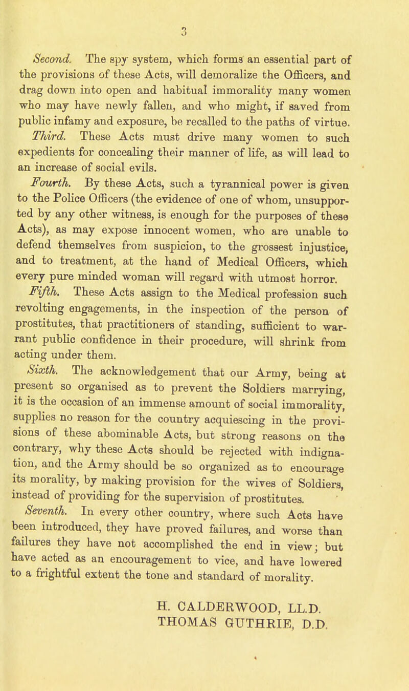 Second. The spy system, which forma an essential part of the provisions of these Acts, will demoralize the Officers, and drag down into open and habitual immorality many women who may have newly fallen, and who might, if saved from public infamy and exposure, be recalled to the paths of virtue. Third. These Acts must drive many women to such expedients for concealing their manner of life, as will lead to an increase of social evils. Fourth. By these Acts, such a tyrannical power is given to the Police Officers (the evidence of one of whom, unsuppor- ted by any other witness, is enough for the purposes of these Acts), as may expose innocent women, who are unable to defend themselves from suspicion, to the grossest injustice, and to treatment, at the hand of Medical Officers, which every pure minded woman will regard with utmost horror. Fifth. These Acts assign to the Medical profession such revolting engagements, in the inspection of the person of prostitutes, that practitioners of standing, sufficient to war- rant public confidence in their procedure, will shrink from acting under them. Sixth. The acknowledgement that our Army, being at present so organised as to prevent the Soldiers marrying, it is the occasion of an immense amount of social immorality, supplies no reason for the country acquiescing in the provi- sions of these abominable Acts, but strong reasons on the contrary, why these Acts should be rejected with indigna- tion, and the Army should be so organized as to encourage its morality, by making provision for the wives of Soldiers, instead of providing for the supervision of prostitutes. Seventh. In every other country, where such Acts have been introduced, they have proved failures, and worse than failures they have not accomplished the end in view; but have acted as an encouragement to vice, and have lowered to a frightful extent the tone and standard of morality. H. CALDERWOOD, LL.D. THOMAS GUTHRIE, D.D.