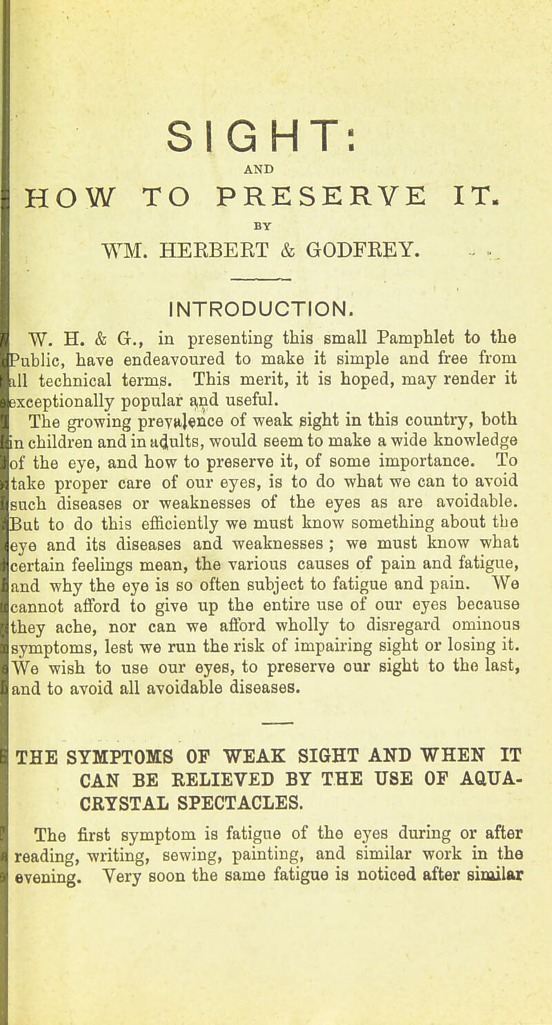 SIGHT: AND HOW TO PRESERVE IT. BY WM. HEKBERT & GODFREY. INTRODUCTION. W. H. & G., in presenting this small Pamphlet to the Public, have endeavoured to make it simple and free from ill technical terms. This merit, it is hoped, may render it exceptionally popular a,nd useful. The growing preya}«nce of weak sight in this country, both in children and in acjults, would seem to make a wide knowledge of the eye, and how to preserve it, of some importance. To take proper care of our eyes, is to do what we can to avoid such diseases or weaknesses of the eyes as are avoidable. But to do this efficiently we must know something about the eye and its diseases and weaknesses ; we must know what certain feelings mean, the various causes of pain and fatigue, and why the eye is so often subject to fatigue and pain. We cannot afford to give up the entire use of our eyes because they ache, nor can we afford wholly to disregard ominous symptoms, lest we run the risk of impairing sight or losing it. We wish to use our eyes, to preserve our sight to the last, and to avoid all avoidable diseases. THE SYMPTOMS OP WEAK SIGHT AND WHEN IT CAN BE RELIEVED BY THE USE OP AQUA- CRYSTAL SPECTACLES. The first symptom is fatigue of the eyes during or after reading, writing, sewing, painting, and similar work in the evening. Very soon the same fatigue is noticed after similar