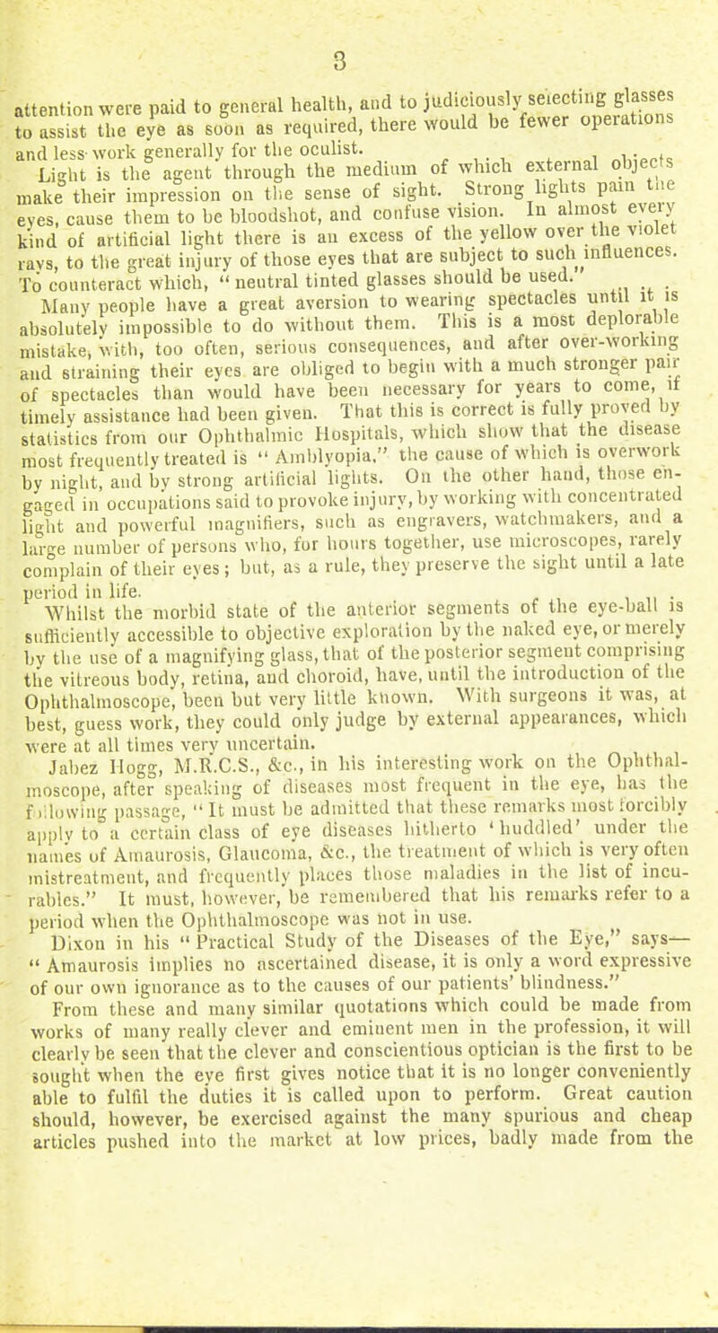 attention were paid to general health, and to judiciously selecting glasses fo assist tre eye as soon as required, there would be fewer operations and less- work generally for the oculist. Liirht is the agent through the medium of which external ohjecfs make their impression on the sense of sight. Strong lights pain tne eves, cause them to be bloodshot, and confuse vision. In almost eveiy kind of artificial light there is au excess of the yellow over the violet ravs, to the great injury of those eyes that are subject to such uifluences. To counteract which, neutral tinted glasses should be used. Many people have a great aversion to wearing spectacles until it is absolutely impossible to do without them. This is a most deplorable mistake, witli, too often, serious consequences, and after over-working and straining their eyes are obliged to begin with a much stronger pair of spectacles than would have been necessary for years to come, it timely assistance had been given. That this is correct is fully proved hy statistics from our Ophthalmic Hospitals, which show that the disease most frequently treated is Amlilyopia. the cause of which is overwork by night, and bv strong artificial lights. On the other hand, those en- gaged in occupations said to provoke injury, by working with concentrated light and powerful magnifiers, such as engravers, watchmakers, and a large number of persons who, for hours together, use microscopes, rarely complain of their eyes; but, as a rule, they preserve the sight until a late period in life. , n • Whilst the morbid state of the anterior segments of the eye-ball is sufficiently accessible to objective exploration by the naked eye, or merely by the use of a magnifying glass, that of the posterior segment comprising the vitreous body, retina, aud choroid, have, until the introductiou of the Ophthalmoscope, been but very hltle known. With surgeons it was, at best, guess work, they could only judge by external appearances, which were at all times very uncertain. ^ , , , Jabez Hogg, M.R.C.S., &c., in his interesting work on the Ophthal- moscope, after speaking of diseases most frequent in the eye, has the f );iu\viu- passage, It must be admitted that these remarks most forcibly applvto°a certain class of eye diseases hitherto 'huddled' under the names of Amaurosis, Glaucoma, &c., the treatment of which is very often mistreatment, and frequently places those maladies in the list of incu- ■ rabies. It must, however, be remembered that his remarks refer to a period when the Ophthalmoscope was not in use. Dixon in his Practical Study of the Diseases of the Eye, says— '' Amaurosis implies no ascertained disease, it is only a word expressive of our own ignorance as to the causes of our patients' blindness. From these and many similar quotations which could he made from works of many really clever and eminent men in the profession, it will clearly be seen that the clever and conscientious optician is the first to be sought when the eye first gives notice that it is no longer conveniently able to fulfil the duties it is called upon to perform. Great caution should, however, be exercised against the many spurious and cheap articles pushed into the market at low prices, badly made from the