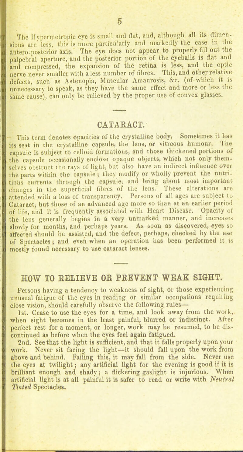 The HvpernietrDpic eye is small and flat, and, although all its dimpn- sioiis aie less, this is more partica'arly and inaikedlv the case in the antero-posterior axis. The eye does not appear to properly fill out the palpebral aperture, and the posterior portion of the eyeballs is flat and and compressed, the expansion of the retina is less, and the o\)t\c nerve never smaller with a less number of fibres. This, and other relative defects, such as Astenopia, Muscular Amaurosis, &c. (of which it is unnecessary to speak, as they have the same effect and more or less the same cause), can only be relieved by the proper use of convex glasses. CATARACT. This term denotes opacities of the crystalline body. Sometimes it has its seat in the crystalline capsule, the lens, or vitreous humour. The capsule is subject to celloid formations, and those thickened portions of the capsule occasionally enclose opaque objects, which not only them- selves obstruct the rays of light, but also have an indirect influence over the parts within the capsule; they modify or wholly prevent the nutri- tious currents through the capsule, and bring about most important changes in the superficial fibres of the lens. These alterations arc attended with a loss of transparency. Persons of all ages are subject to Cataract, but those of an advanced age more so than at an eai-lier period of life, and it is frequently associated with Heart Disease. Opacity of the lens generally begins in a very unmarked manner, and increases slowly for months, and perhaps years. As soon as discovered, eyes so affected should be assisted, and the defect, perhaps, checked by the use of Spectacles; and eveii when an operation has been performed it is mostly found necessary to use cataract lenses. HOW TO RELIEVE OR PREVENT WEAK SIGHT. Persons having a tendency to weakness of sight, or those experiencing unnsual fatigue of the eyes in reading or similar occupations requiring close vision, should carefully observe the following rules— 1st. Cease to use the eyes for a time, and look away from the work, when sight becomes in the least painful, blurred or indistinct. After perfect rest for a moment, or longer, work may be resumed, to be dis- continued as before when the eyes feel again fatigued. 2nd. See that the light is sufficient, and that it falls properly upon your work. Never sit facing the light—it should fall upon the work from above and behind. Failing this, it may fall from the side. Never use the eyes at twilight; any artificial light for the evening is good if it is brilliant enough and shady; a flickering gaslight is injurious. When artificial light is at all painful it is safer to read or write with Neutral Tinted Spectacles.