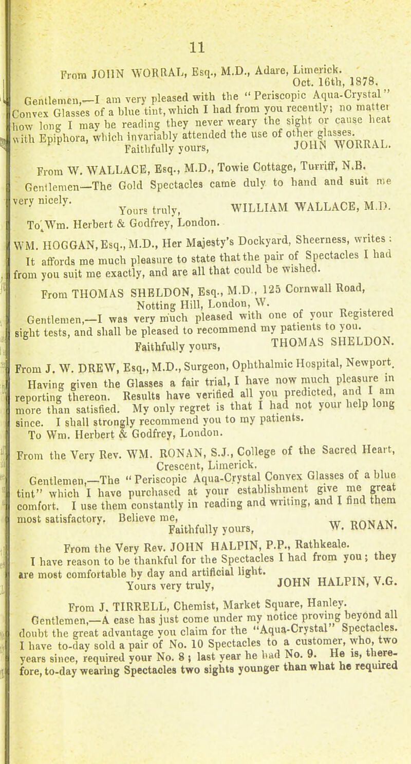 From JOHN WORRAL, Esq., M.D., Adare, Limerick. Oct. loth, lo/o. Gentlemen,-! am very pleased with the  Periscopic Aqua-Crystal Convex Glasses of a blue tint, which I had from you recently; no mattei how lono- I may be reading they never weary the sight or cause heat „ith Epiphora, which invariably attended the use of ^ .. Faithfully yours, JOHN WORRAL. From W. WALLACE, Esq., M.D., Towie Cottage, Turriff, N.B, Gentlemen—The Gold Spectacles came duly to hand and suit me very mcely. ^^^^^^ ^^^^^^ WILLIAM WALLACE, M.D. To'.Wm. Herbert & Godfrey, London. WM. HOGGAN,Esq.,M.D., Her Majesty's Dockyard, Sheerness, writes : It affords me much pleasure to state that the pair of Spectacles I had from you suit me exactly, and are all that could be wished. From THOMAS SHELDON, Esq., M.D., 125 Cornwall Road, Notting Hill, London, W. ^ . , . Gentlemen.-I was very much pleased with one of your Registered sight tests, and shall be pleased to recommend my patients to you. Faithfully yours, THOMAS SHELDON. From J. W. DREW, Esq.,M.D., Surgeon, Ophthalmic Hospital, Newport. Having given the Glasses a fair trial, I have now much pleasure in reporting thereon. Results have verified all you predicted, and I am more than satisfied. My only regret is that I had not your help long since. I shall strongly recommend you to my patients. To Wm. Herbert & Godfrey, London. From the Very Rev. WM. RONAN, S.J., College of the Sacred Heart, Crescent, Limerick. Gentlemen,—The  Periscopic Aqua-Crystal Convex Glasses of a blue tint which I have purchased at your establishment give me great comfort. I use them constantly in reading and wi'iting, and I find them most satisfactory. Believe me, urMsjAv Faithfully yours, W, RONAN. From the Very Rev. JOHN HALPIN, P.P., Rathkeale. I have reason to be thankful for the Spectacles I had from you; they are most comfortable by day and artificial light. Yours very truly, JOHN HALPIN, V.G. From J. TIRRELL, Chemist, Market Square, Hanley. Gentlemen,—A case has just come under my notice proving beyond all doubt the great advantage you claim for the Aqua-Crystal Spectacles. I have to-day sold a pair of No. 10 Spectacles to a customer, who, two years since, required your No. 8 ) last year he had No. 9. He is, there- fore, to-day wearing Spectacles two sights younger thaawhat he required