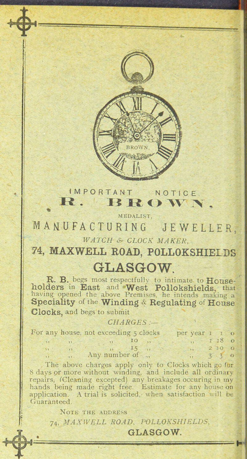 IMPORTANT NOTICE .MEDALIST, MANUFACTURING JEWELLER, WATCH S- CLOCK MAKER, MAXWELL ROAD, POLLOKSHIELBS GLASGOW. R. B. begs most respectfully to intimate to House- liolders in East and West Pollokshields. that iiaving opened the above Premises, he intends mating a Speciality of the Winding & Regulating of House Clocks, and begs to submit CHARGES .— For any house, hot exceeding 5 clocks per year i i <> 10 ,, ,, r :.S o 15 ^1 -'J  ,, ,, Any number of ,, 3   , The above charges apply only to Clocks which go (or 8 days or more without winding, and include all ordinary repairs, CCleaning excepted) any breakages occuring in m\ hands being made right free. Estimate for any house oi^ application. A trial is solicited,' when satisfaction will bi Guaranteed. . ^ NpT& THE ApDRESS ■j^,jtAXlVELL ROAD, I'OLLOKSHII-I.DS, GLASGOW. 4^