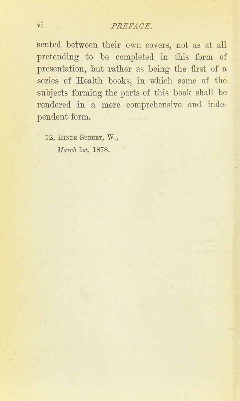 sented between their own covers, not as at all pretending to be completed in this form of presentation, but rather as being the first of a series of Health books, in which some of the subjects forming the parts of this book shall be rendered in a more comprehensive and inde- pendent form. 12, HiNDE Street, W., Marcli Isf, 1878.