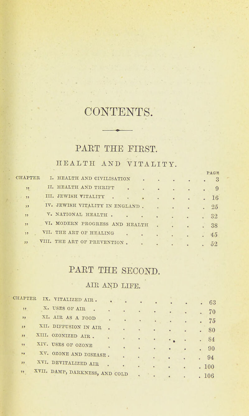 CONTENTS. PAUT THE FIRST. HEALTH AND VITALITY. CHAPTER I. HEALTH AND CIVILISATION „ II. HEALTH AND THRIPT „ III. JEWISH VITALITY . „ IV. JEWISH VITALITY IN ENGLAND . „ V. NATIONAL HEALTH . „ VI. MODERN PROGRESS AND HEALTH . VII. THE ART OF HEALING „ VIII. THE ART OF PREVENTION . PAG I! 3 9 16 25 32 38 45 52 PART THE SECOND. AIR AND LIFE. CHAPTER IX. VITALIZED AIR . » X. USES OF AIR » XI. AIR AS A FOOD )> XII. DIFFUSION IN AIR „ XIII. OZONIZED AIR . „ XIV. USES OF OZONE XV. OZONE AND DISEASE » XVI. DEVITALIZED AIR XVII. DAMP, DARKNESS, AND COLD 63 70 75 80 84 90 94 100 106