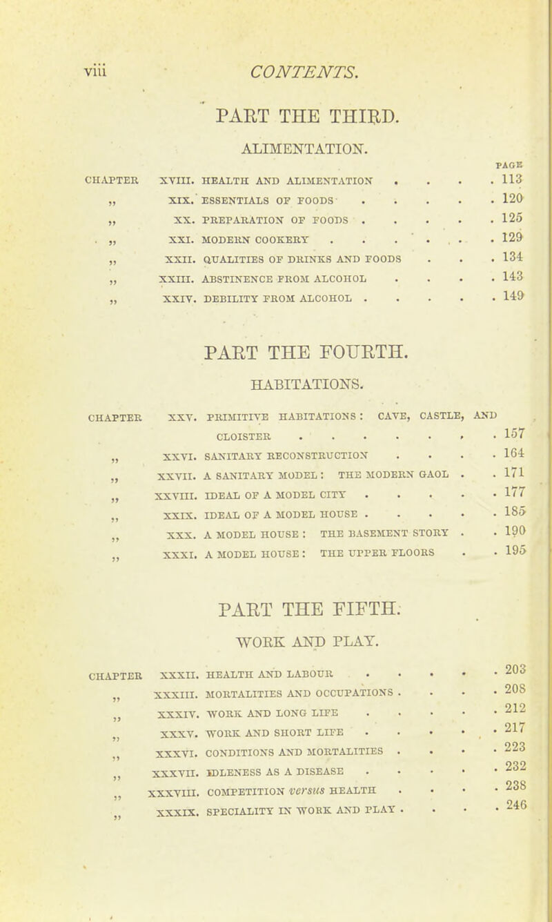 ' PART THE THIBD. ALIMENTATION. PAGE CHAPTER XVm. HEALTH AND ALIMENTATIOX . . . .113 „ XIX.'ESSENTIALS OF FOODS 120 „ XX. PREPABATION OF FOODS 125 . „ XXI. MODERN COOKERY . . .... . 129 „ XXII. QUALITIES OF DRINKS AND FOODS . . . 134 „ XXm. ABSTINENCE FROM ALCOHOL .... 143 „ XXrV. DEBILITY FROM ALCOHOL 149 PAET THE FOURTH. HABITATIONS. CHAPTER XXV. PRIMITIVE HABITATIONS : CAVE, CASTLE, AND CLOISTER . 157 „ XXVI. SANITARY RECONSTRUCTION .... 164 „ XXVII. A SANITARY MODEL: THE MODERN GAOL . . 171 „ XXVIII. IDEAL OF A MODEL CITY 1^7 ,, XXrX. IDEAL OF A MODEL HOUSE 185 „ XXX. A MODEL HOUSE : THE BASEMENT STORY . . 190 „ XXXI. A MODEL HOUSE: THE UPPER FLOORS . . 195 PART THE FIFTH. WOEK AND PLAY. CHAPTER XXXII. HEALTH AND LABOUR 203 „ XXXIII. MORTALITIES AND OCCUPATIONS .... 208 „ XXXIV. WORK AND LONG LIFE 212 „ XXXV. WORK AND SHORT LIFE . . • . . 21/ „ XXXVI. CONDITIONS AND MORTALITIES . . • • 223 „ XXXVII. IDLENESS AS A DISEASE 232 XXXVin. COMPETITION VCYSUS HEALTH .... 238 XXXIX. SPECIALITY IN WORK AND PLAY ...» 246