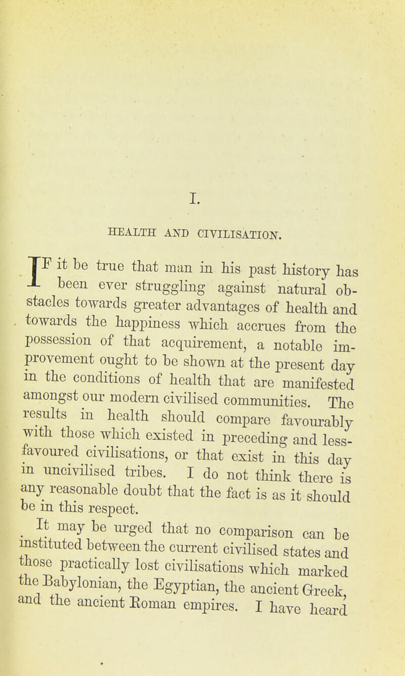 I. HEALTH AND CIVILISATION. TF it be true that man in Ms jDast history has X been ever struggling against natural ob- stacles towards greater advantages of health and towards the happiness which accrues from the possession of that acquirement, a notable im- provement ought to be shown at the present day m the conditions of health that are manifested amongst our modern civilised communities. The results in health should compare favourably with those which existed in preceding and less- favoured civilisations, or that exist in this day m uncivilised tribes. I do not think there is any reasonable doubt that the fact is as it should be in this respect. _ It may be urged that no comparison can be instituted between the current civilised states and those practically lost civilisations which marked the Babylonian, the Egyptian, the ancient Greek and the ancient Eoman empires. I have heard