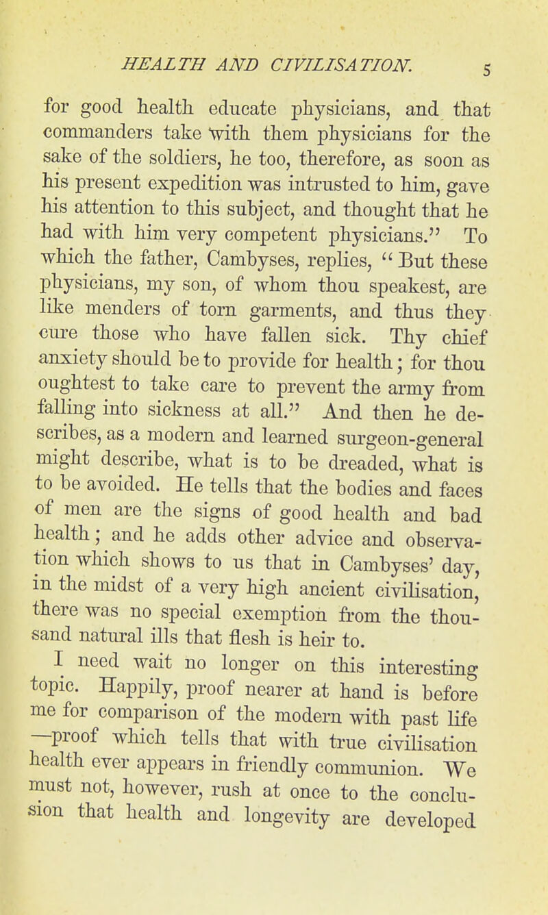 S for good health educate physicians, and that commanders take with them physicians for the sake of the soldiers, he too, therefore, as soon as his present expedition was intrusted to him, gave his attention to this subject, and thought that he had with him very competent physicians. To which the father, Cambyses, replies,  But these physicians, my son, of whom thou speakest, are like menders of torn garments, and thus they cure those who have fallen sick. Thy chief anxiety should be to provide for health; for thou oughtest to take care to prevent the army from falling into sickness at all. And then he de- scribes, as a modern and learned surgeon-general might describe, what is to be dreaded, what is to be avoided. He tells that the bodies and faces of men are the signs of good health and bad health; and he adds other advice and observa- tion which shows to us that in Cambyses' day, in the midst of a very high ancient civilisation' there was no special exemption from the thou- sand natural ills that flesh is heir to. I need wait no longer on this interesting topic. Happily, proof nearer at hand is before me for comparison of the modern with past Kfe —proof which tells that with true civilisation health ever appears in friendly communion. We must not, however, rush at once to the conclu- sion that health and longevity are developed