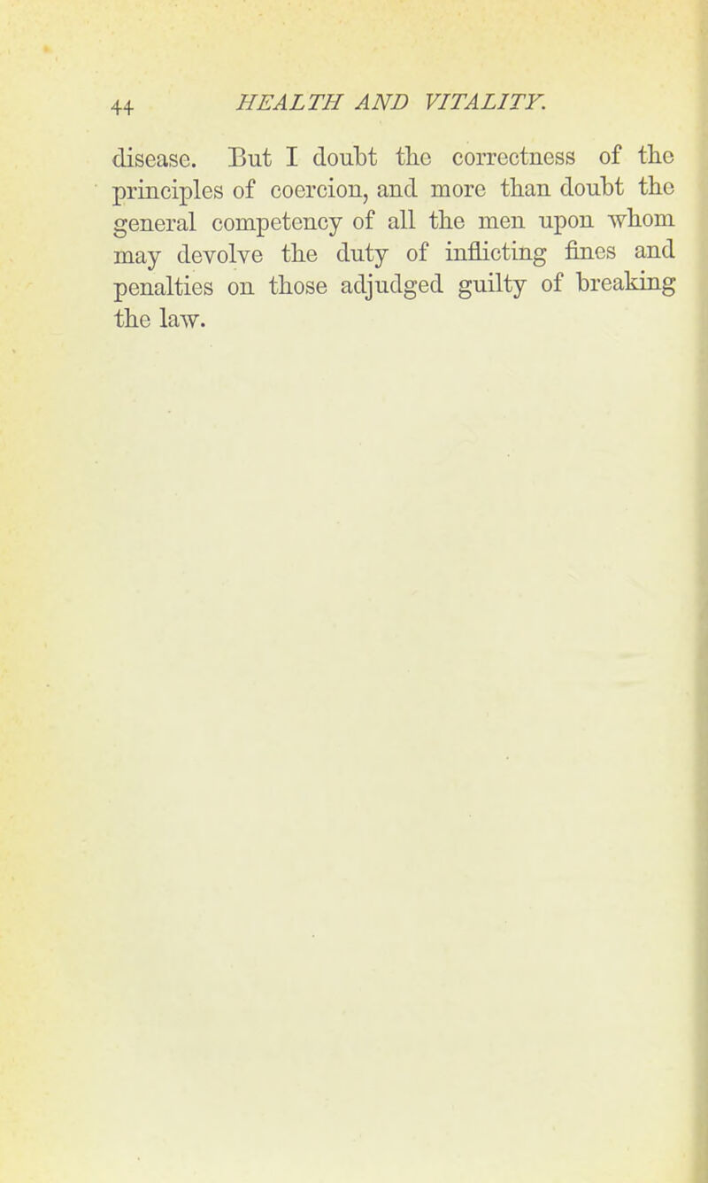 disease. But I doubt the correctness of tlie principles of coercion, and more tlian doubt the general competency of all the men upon whom may devolve the duty of inflicting fines and penalties on those adjudged guilty of breaking the law.