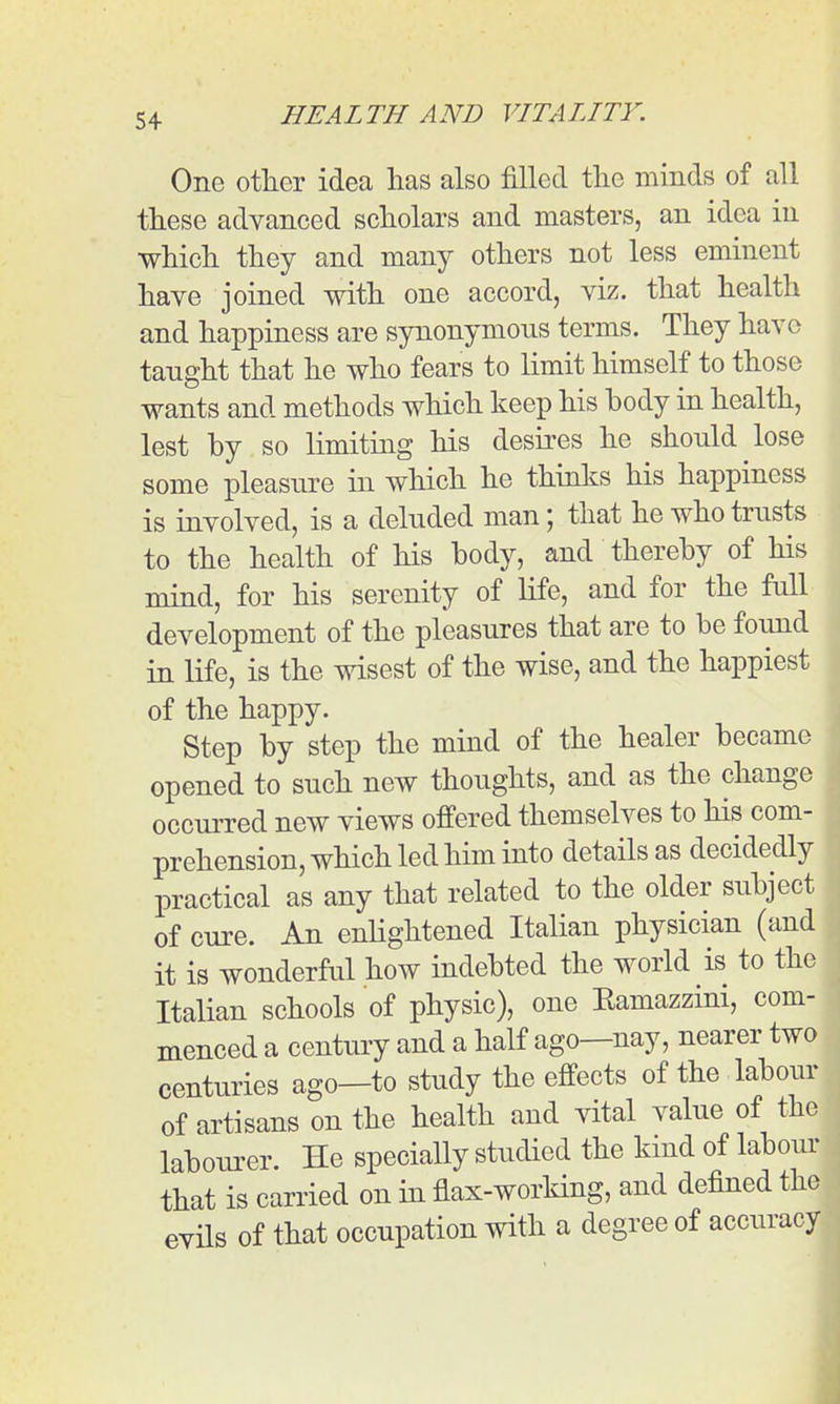 One other idea has also fillGcl tlic minds of all these advanced scholars and masters, an idea in which they and many others not less eminent have joined with one accord, viz. that health and happiness are synonymous terms. They have taught that he who fears to limit himself to those wants and methods which keep his body in health, lest by so limiting his desbes he should lose some pleasure in which he thinks his happiness is involved, is a deluded man; that he who trusts to the health of his body, and thereby of his mind, for his serenity of life, and for the full development of the pleasures that are to be found in life, is the wisest of the wise, and the happiest of the happy. Step by step the mind of the healer became opened to such new thoughts, and as the change occurred new views offered themselves to his com- prehension, which led him into details as decidedly practical as any that related to the older subject of cure. An enlightened Italian physician (and it is wonderful how indebted the world is to the Italian schools of physic), one Eamazzini, com menced a century and a half ago—nay, nearer tw centuries ago—to study the effects of the labou of artisans on the health and vital value of th labourer. He specially studied the kind of labo  that is carried on in flax-working, and defined the evils of that occupation with a degree of accuracy