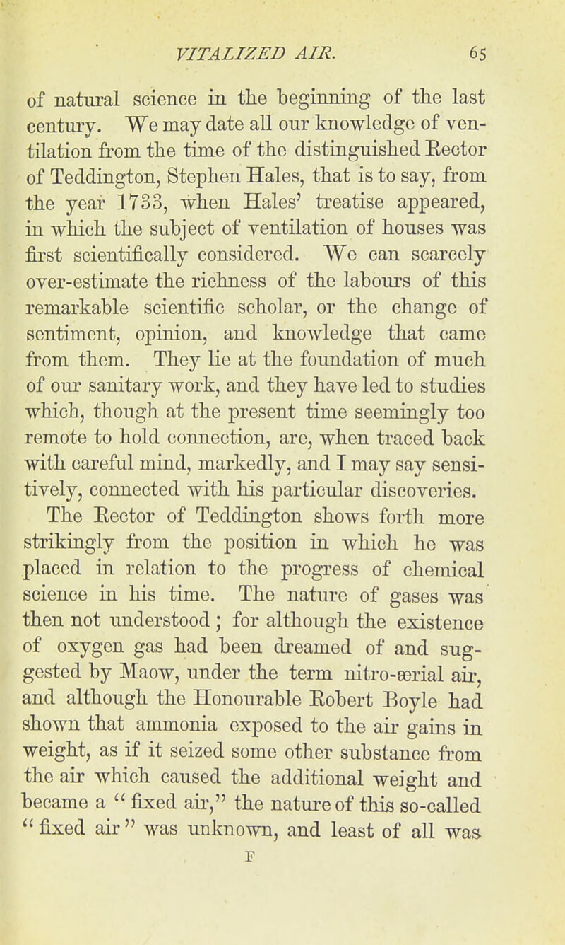 of natiu-al science in the beginning of the last century. We may date all our knowledge of ven- tilation from the time of the distinguished Eector of Teddington, Stephen Hales, that is to say, from the year 1733, when Hales' treatise appeared, in which the subject of ventilation of houses was first scientifically considered. We can scarcely over-estimate the richness of the labours of this remarkable scientific scholar, or the change of sentiment, opinion, and knowledge that came from them. They lie at the foundation of much of our sanitary work, and they have led to studies which, though at the present time seemingly too remote to hold connection, are, when traced back with careful mind, markedly, and I may say sensi- tively, connected with his particular discoveries. The Eector of Teddington shows forth more strikingly from the position in which he was placed in relation to the progress of chemical science in his time. The nature of gases was then not understood ; for although the existence of oxygen gas had been dreamed of and sug- gested by Maow, under the term rdtro-eerial aii*, and although the Honourable Eobert Boyle had shown that ammonia exposed to the air gains in weight, as if it seized some other substance from the air which caused the additional weight and became a fixed air, the nature of this so-called  fixed air  was unknown, and least of all was p