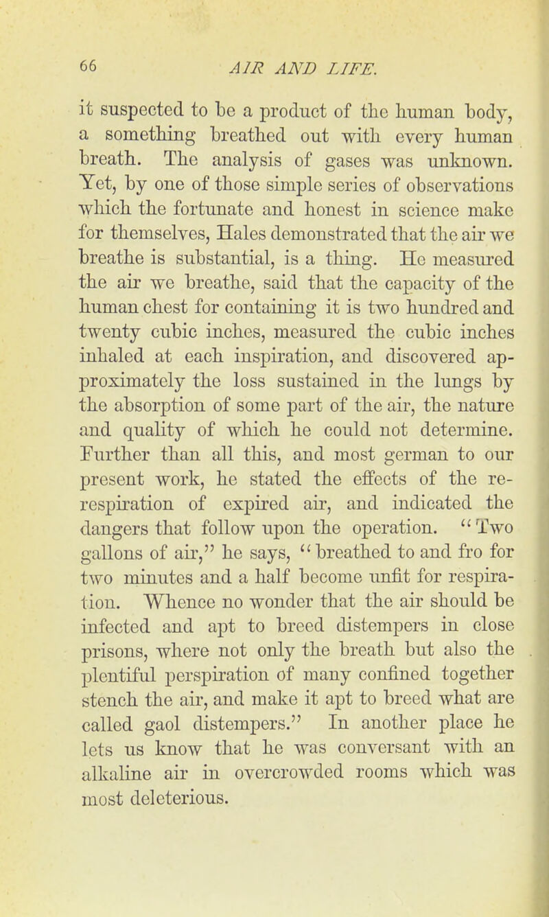 it suspected to be a product of the human body, a sometliing breathed out with every human breath. The analysis of gases was unknown. Yet, by one of those simple series of observations which the fortunate and honest in science make for themselves, Hales demonstrated that the air we breathe is substantial, is a thing. He measured the air we breathe, said that the capacity of the human chest for containing it is two hundred and twenty cubic inches, measured the cubic inches inhaled at each inspiration, and discovered ap- proximately the loss sustained in the lungs by the absorption of some part of the air, the nature and quality of which he could not determine. Further than all this, and most german to our present work, he stated the effects of the re- respiration of expired air, and indicated the dangers that follow upon the operation. ''Two gallons of ail', he says, breathed to and fro for two minutes and a half become unfit for respira- tion. Whence no wonder that the air should be infected and apt to breed distempers in close prisons, where not only the breath but also the plentiful perspiration of many confined together stench the air, and make it apt to breed what are called gaol distempers. In another place he lets us know that he was conversant with an alkaline air in overcrowded rooms which was most deleterious.